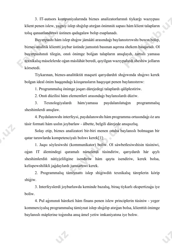 nt talapların tolıq qanaatlandırıwı ústinen qadagalaw bolıp esaplanadı. buyırtpashı hám islep shıǵıw jámááti arasındaǵı baylanıstırıwshı buwın bolıp, biznes-analitik klientti joybar ústinde jumıstıń basınan aqırına shekem basqaradı. ol buyırtpashınıń tilegin, onıń ónimge bolǵan talapların anıqlaydı, tartıslı yamasa texnikalıq máselelerde oģan másláhát beredi, qoyilgan wazıypalardı sheshiw jolların kórsetedi. tiykarınan, biznes-analitiktiń maqseti qarıydardıń shıǵıwında shıǵıwı kerek bolgan ideal ónim haqqındaǵı kózqarasların haqıyqat penen baylanıstırıw: 1. programmalıq ónimge joqarı dárejedegi talaplardı qáliplestiriw. 2. onıń dúzilisi hám elementleri arasındaǵı baylanıslardı dúziw. 3. texnologiyalardı hám/yamasa paydalanılatuģın programmalıq sheshimlerdi anıqlaw. 4. paydalanıwshı interfeysi, paydalanıwshı hám programma ortasındaǵı óz ara tásir formati hám usılın joybarlaw - álbette, belgili dárejede anıqsızlıq. solay etip, biznes analizatori bir-biri menen onsha baylanıslı bolmagan bir qatar tarawlarda kompetenciyalı bolıwı kerek[1]: 1. jaqsı sóylesiwshi (kommunikator) boliw. ol sáwbetlesiwshisin túsiniwi, oǵan it álemindegi quramalı nárselerdi túsindiriw, qarıydardı hár qıylı sheshimlerdiń nátiyjeliligine isendiriw hám qayta isendiriw, kerek bolsa, kelispewshilikli jaǵdaylardı jumsartıwı kerek. 2. programmalıq támiynattı islep …