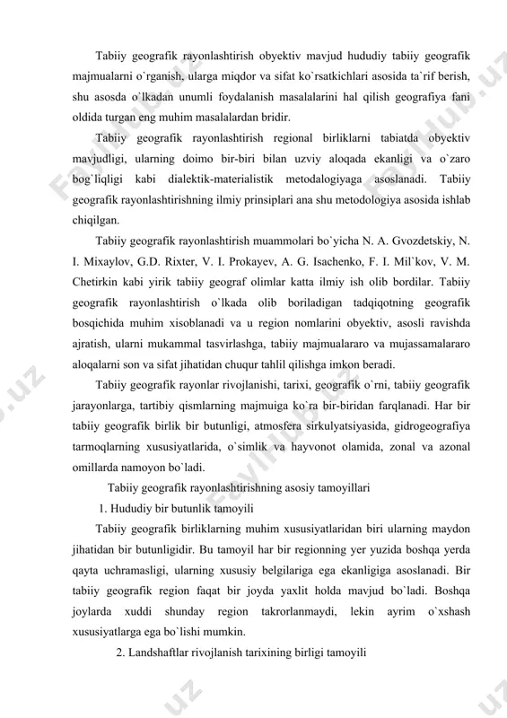 ega ekanligiga asoslanadi. bir tabiiy geografik region faqat bir joyda yaxlit holda mavjud bo`ladi. boshqa joylarda xuddi shunday region takrorlanmaydi, lekin ayrim o`xshash xususiyatlarga ega bo`lishi mumkin. 2. landshaftlar rivojlanish tarixining birligi tamoyili bu tamoyil majmuali tabiiy geografik rayonlashtirishda asosiy tamoyillardan biridir. bu tamoyil tabiiy geografik rayonlashtirishning hamma bosqichida hisobga olinadi. chunonchi tabiiy geografik rayonlarni ajratishda ularning geologik hamda geomorfologik rivojlanish va landshaftlar genezisi asos qilib olinadn. lekin tabiiy geografik zonalarni ajratishda bu tamoyildan foydalanish mumkin emas. chunki zonaning o`zida geologik va geomorfologik taraqqiyoti hamda landshaftlarni yoshi jihatidan bir-biridan farq qiluvchi tabiiy majmualar ham uchraydi. 3. majmualilik tamoyili. bu tamoyiliga ko`ra tabiiy geografik rayonlashtirish landshaftlarning bir yoki bir necha yetakchi komponenti emas, balki barcha komponentlari birgalikda hisobga olinishi kerak. masalan, tabiiy geografik birliklarga ajratishda geologik- geomorfologik tuzilishi, relfi yoki iqlimgina emas, tuproqlari, o`simliklari, hayvonot dunyosi, yer usti va yer osti suvlari, tabiiy geografik jarayonlardagi o`xshashlik va tafovutlar ham aniqlanishi hamda …