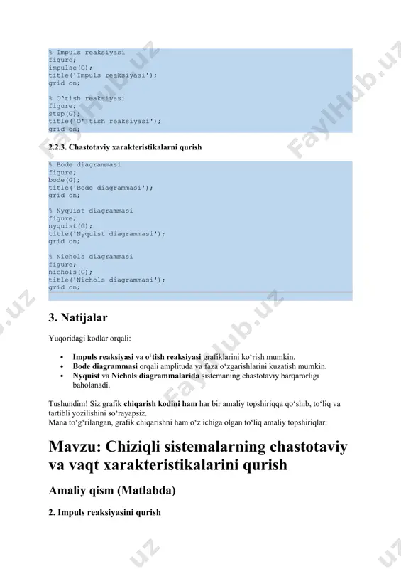 yozilishini so‘rayapsiz. mana to‘g‘rilangan, grafik chiqarishni ham o‘z ichiga olgan to‘liq amaliy topshiriqlar: mavzu: chiziqli sistemalarning chastotaviy va vaqt xarakteristikalarini qurish amaliy qism (matlabda) 2. impuls reaksiyasini qurish matlab kodi: % impuls reaksiyasi grafikini qurish figure; % yangi oyna impulse(g); % impuls javob title('impuls reaksiyasi'); % grafik sarlavhasi xlabel('vaqt (s)'); % x o'qi nomi ylabel('amplituda'); % y o'qi nomi grid on; % panjarani yoqish 3. o‘tish reaksiyasini qurish matlab kodi: % o'tish reaksiyasi grafikini qurish figure; % yangi oyna step(g); % step javob title('o''tish reaksiyasi'); % grafik sarlavhasi xlabel('vaqt (s)'); % x o'qi nomi ylabel('amplituda'); % y o'qi nomi grid on; % panjarani yoqish 4. bode diagrammasini qurish matlab kodi: % bode diagrammasi figure; % yangi oyna bode(g); % bode diagrammasi title('bode diagrammasi'); % grafik sarlavhasi grid on; % panjarani yoqish 5. nyquist diagrammasini qurish matlab kodi: % nyquist diagrammasi figure; % yangi oyna nyquist(g); % nyquist diagrammasi title('nyquist diagrammasi'); …