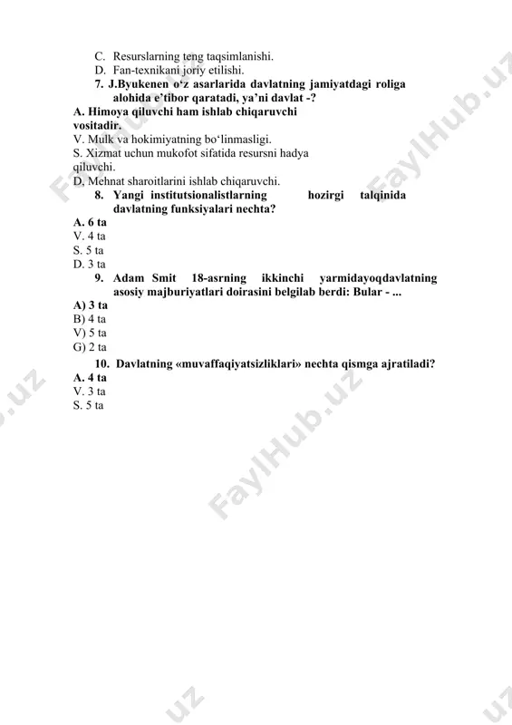 d emasligi. b. tarmoqlarni doimiy yangilanishi. c. resurslarning teng taqsimlanishi. d. fan-texnikani joriy etilishi. 7. j.byukenen o‘z asarlarida davlatning jamiyatdagi roliga alohida e’tibor qaratadi, ya’ni davlat -? a. himoya qiluvchi ham ishlab chiqaruvchi vositadir. v. mulk va hokimiyatning bo‘linmasligi. s. xizmat uchun mukofot sifatida resursni hadya qiluvchi. d, mehnat sharoitlarini ishlab chiqaruvchi. 8. yangi institutsionalistlarning hozirgi talqinida davlatning funksiyalari nechta? a. 6 ta v. 4 ta s. 5 ta d. 3 ta 9. adam smit 18-asrning ikkinchi yarmidayoq davlatning asosiy majburiyatlari doirasini belgilab berdi: bular - ... a) 3 ta b) 4 ta v) 5 ta g) 2 ta 10. davlatning «muvaffaqiyatsizliklari» nechta qismga ajratiladi? a. 4 ta v. 3 ta s. 5 ta