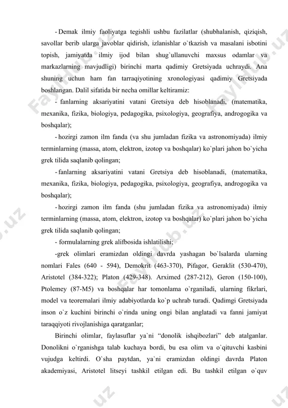 87-m5) va boshqalar har tomonlama o`rganiladi, ularning fikrlari, model va teoremalari ilmiy adabiyotlarda ko`p uchrab turadi. qadimgi gretsiyada inson o`z kuchini birinchi o`rinda uning ongi bilan anglatadi va fanni jamiyat taraqqiyoti rivojlanishiga qaratganlar; birinchi olimlar, faylasuflar ya`ni “donolik ishqibozlari” deb atalganlar. donolikni o`rganishga talab kuchaya bordi, bu esa olim va o`qituvchi kasbini vujudga keltirdi. o`sha paytdan, ya`ni eramizdan oldingi davrda platon akademiyasi, aristotel litseyi tashkil etilgan edi. bu tashkil etilgan o`quv maskanlari, tor sohadagi kasb egalari, injenerlar, vrachlar, astronomlar, matematiklar, fiziklar, geograflar va boshqa kasb egalarini shakllantirishda muhim omil bo`lib xizmat qilgan. yagona natural falsafa sifatida tabiat xaqidagi ilm fan qadimiy gretsiyada 2,5 ming yil ilgari paydo bo`lgan. atrofdagi dunyoni va hayotni sinchkovlik odamlar tomonidan olib borilgan kuzatishlar bu ilm fanni paydo bo`lishiga va rivojlanishiga tabiiy asos bo`ldi. kuzatishlardan xulosalar qilingan, ular umumlashtirilgan va yaratilgan teoremalarga isbot sifatida qo`llangan. qadim zamonlarda o`lchov yoki tajriba sinovlar o`tkazishga deyarli qiziqish bo`lmaganligi sababli …