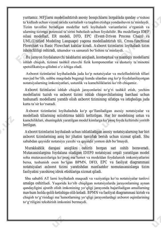 n va kamchiliklari, shuningdek yaratilgan model kimlarga ko‘proq foyda keltirishi yoritib berilgan. axborot tizimlarini loyihalash uchun ishlatiladigan asosiy notatsiyalarning har biri axborot tizimlarining aniq bir jihatini tasvirlab berish uchun xizmat qiladi. shu sababdan qaysidir notatsiya yaxshi va qaysidir yomon deb bo‘lmaydi. murakkablik darajasi aniqlikni oshirib borgan sari oshib boraveradi. mutaxassislargina foydalana oladigan idef0 notatsiyasi orqali yaratilgan model soha mutaxassislariga ko‘proq ma’lumot va modeldan foydalanish imkoniyatlarini bersa, tushunish oson bo‘lgan bpmn, dfd, epc va faoliyat diagrammasi notatsiyalari axborot tizimi yaratishdan manfaatdor nomutaxassislarga tizim faoliyatini yaxshiroq idrok etishlariga xizmat qiladi. shu sababli at larni loyihalash maqsadi va vaziyatiga ko‘ra notatsiyalar tanlovi amalga oshiriladi. yuqorida ko‘rib chiqilgan notatsiyalarda jarayonlarning aynan qandayligini ajratib olish imkonining yo‘qligi jarayonda bajariladigan amallarning mavhum holda qolib ketishiga olib keladi. bpmn va faoliyat diagrammasi kirish va chiqish to‘g‘risidagi ma’lumotlarning yo‘qligi jarayonlardagi axborot oqimlarining to‘g‘riligini tekshirish imkonini bermaydi. bu esa tizim elementlari yoki qismlari o‘rtasidagi munosabatlarni baholash, o‘zgartirish va tizimni …