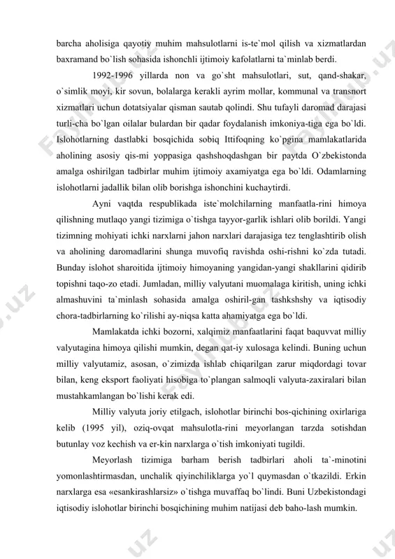 avishda oshi-rishni ko`zda tutadi. bunday islohot sharoitida ijtimoiy himoyaning yangidan-yangi shakllarini qidirib topishni taqo-zo etadi. jumladan, milliy valyutani muomalaga kiritish, uning ichki almashuvini ta`minlash sohasida amalga oshiril-gan tashkshshy va iqtisodiy chora-tadbirlarning ko`rilishi ay-niqsa katta ahamiyatga ega bo`ldi. mamlakatda ichki bozorni, xalqimiz manfaatlarini faqat baquvvat milliy valyutagina himoya qilishi mumkin, degan qat-iy xulosaga kelindi. buning uchun milliy valyutamiz, asosan, o`zimizda ishlab chiqarilgan zarur miqdordagi tovar bilan, keng eksport faoliyati hisobiga to`plangan salmoqli valyuta-zaxiralari bilan mustahkamlangan bo`lishi kerak edi. milliy valyuta joriy etilgach, islohotlar birinchi bos-qichining oxirlariga kelib (1995 yil), oziq-ovqat mahsulotla-rini meyorlangan tarzda sotishdan butunlay voz kechish va er-kin narxlarga o`tish imkoniyati tugildi. meyorlash tizimiga barham berish tadbirlari aholi ta`-minotini yomonlashtirmasdan, unchalik qiyinchiliklarga yo`l quymasdan o`tkazildi. erkin narxlarga esa «esankirashlarsiz» o`tishga muvaffaq bo`lindi. buni uzbekistondagi iqtisodiy islohotlar birinchi bosqichining muhim natijasi deb baho-lash mumkin. mustaqillikning dastlabki davridan boshlab aholining kam ta`minlangan qismini qo`llab-quvatlash borasida ko`ril-gan chora-tadbirlar, ijtimoiy siyosatni amalga oshirishning muhim …