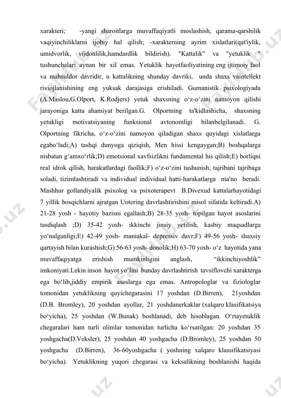 ng eng ijtimoiy faol va mahsuldor davridir, u kattalikning shunday davriki, unda shaxs vaintellekt riviojlanishining eng yuksak darajasiga erishiladi. gumanistik psixologiyada (a.maslou,g.olport, k.rodjers) yetuk shaxsning o‘z-o‘zini namoyon qilishi jarayoniga katta ahamiyat berilgan.g. olportning ta'kidlashicha, shaxsning yetukligi motivatsiyaning funksional avtonomligi bilanbelgilanadi. g. olportning fikricha, o‘z-o‘zini namoyon qiladigan shaxs quyidagi xislatlarga egabo‘ladi;a) tashqi dunyoga qiziqish, men hissi kengaygan;b) boshqalarga nisbatan g‘amxo‘rlik;d) emotsional xavfsizlikni fundamental his qilish;e) borliqni real idrok qilish, harakatlardagi faollik;f) o‘z-o‘zini tushunish, tajribani tajribaga soladi, tizimlashtiradi va individual individual hatti-harakatlarga ma'no beradi. mashhur gollandiyalik psixolog va psixoterapevt b.divexud kattalarhayotidagi 7 yillik bosqichlarni ajratgan uotering davrlashtirishini misol sifatida keltiradi.a) 21-28 yosh - hayotiy bazisni egallash;b) 28-35 yosh- topilgan hayot asoslarini tasdiqlash ;d) 35-42 yosh- ikkinchi jinsiy yetilish, kasbiy maqsadlarga yo‘nalganligi;e) 42-49 yosh- maniakal- depressiv davr;f) 49-56 yosh- shaxsiy qartayish bilan kurashish;g) 56-63 yosh- donolik;h) 63-70 yosh- o‘z hayotida yana muvaffaqiyatga erishish mumkinligini anglash, “ikkinchiyoshlik” imkoniyati.lekin inson hayot yo‘lini bunday davrlashtirish tavsiflovchi …