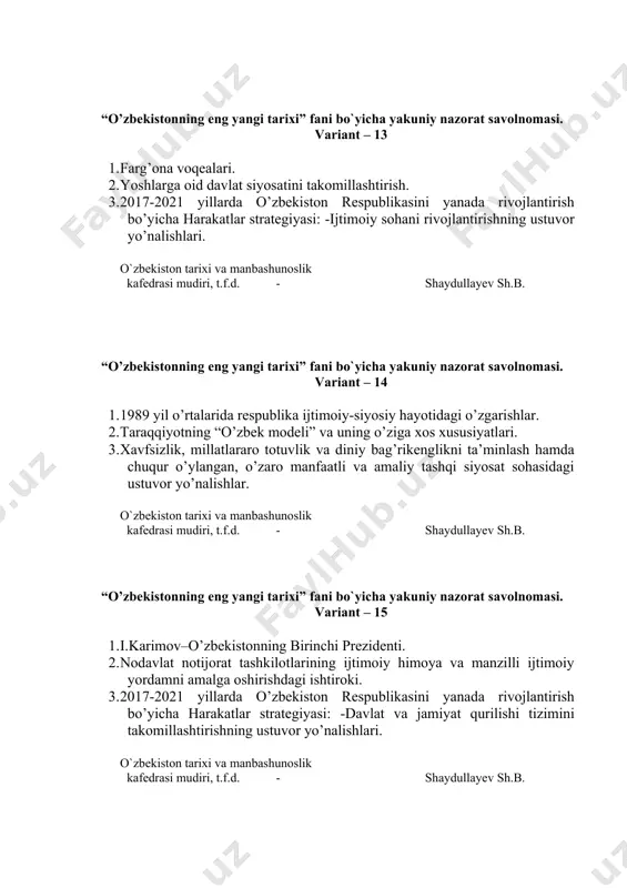 .f.d. - shaydullayev sh.b. “o’zbekistonning eng yangi tarixi” fani bo`yicha yakuniy nazorat savolnomasi. variant – 17 1. mustaqillik deklarasiyasi va uning tarixiy ahamiyati. 2. bozor munosabatlariga o’tishning huquqiy asoslarining yaratilishi. 3. o’zbekistonning yevropa ittifoqi mamlakatlari bilan istiqbolli hamkorliklari. o`zbekiston tarixi va manbashunoslik kafedrasi mudiri, t.f.d. - shaydullayev sh.b. “o’zbekistonning eng yangi tarixi” fani bo`yicha yakuniy nazorat savolnomasi. variant – 18 1. 1991 yil avgust voqealari. gkchp. sovet davlatining tanazzulga yuz tutishi. 2. iqtisodiy islohotlarning besh tamoyilini amalga oshirilish mexanizmi. 3. o’zbekiston tashqi siyosatida rossiya, aqsh, xitoy mamlakatlarining o’rni. o`zbekiston tarixi va manbashunoslik kafedrasi mudiri, t.f.d. - shaydullayev sh.b. “o’zbekistonning eng yangi tarixi” fani bo`yicha yakuniy nazorat savolnomasi. variant – 19 1. mustaqil o’zbekiston respublikasining tashkil topishi va uning tarixiy ahamiyati. 2. sanoat, avtomobilsozlik sohasining rivojlanishi. 3. o’zbekiston respublikasining bmtga a’zo bo’lishi va jahon hamjamiyatidagi o’ziga xos o’rni. o`zbekiston tarixi va manbashunoslik kafedrasi mudiri, t.f.d. - shaydullayev sh.b. “o’zbekistonning eng yangi …
