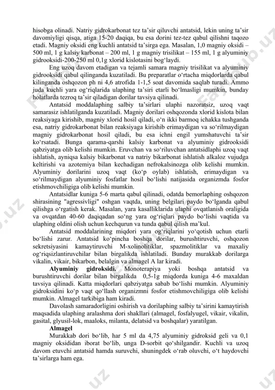 rga quyidagi talablar qo‘yiladi: · kasallik simptomlarini davolash (og‘riq, zarda, meteorizm); · yara bitishiga ta’sir qilish; · qaytalanishlarning oldini olish. bemorga dori tanlash sekretsiya tabiatiga, helicobacter pylori topilishiga va oshqozon-ichak shilliq pardasida nukson (yara borligi)ga qarab o‘tkaziladi. antatsid moddalaphi tanlash. antatsid moddalaphi tanlashda ulaphing neytrallovchi kuchi ta’sirining boshlanishi va davomiyligi hamda salbiy ta’sirlari hisobga olinadi. natriy gidrokarbonat tez ta’sir qiluvchi antatsid, lekin uning ta’sir davomiyligi qisqa, atiga 15-20 daqiqa, bu esa dorini tez-tez qabul qilishni taqozo etadi. magniy oksidi eng kuchli antatsid ta’sirga ega. masalan, 1,0 magniy oksidi – 500 ml, 1 g kalsiy karbonat – 200 ml, 1 g magniy trisilikat – 155 ml, 1 g alyuminiy gidrooksidi-200-250 ml 0,1g xlorid kislotasini bog‘laydi. eng uzoq davom etadigan va tejamli samara magniy trisilikat va alyuminiy gidrooksidi qabul qilinganda kuzatiladi. bu preparatlar o‘rtacha miqdorlarda qabul kilinganda oshqozon ph ni 4,6 atrofida 1-1,5 soat davomida saqlab turadi. ammo juda kuchli yara og‘riqlarida …