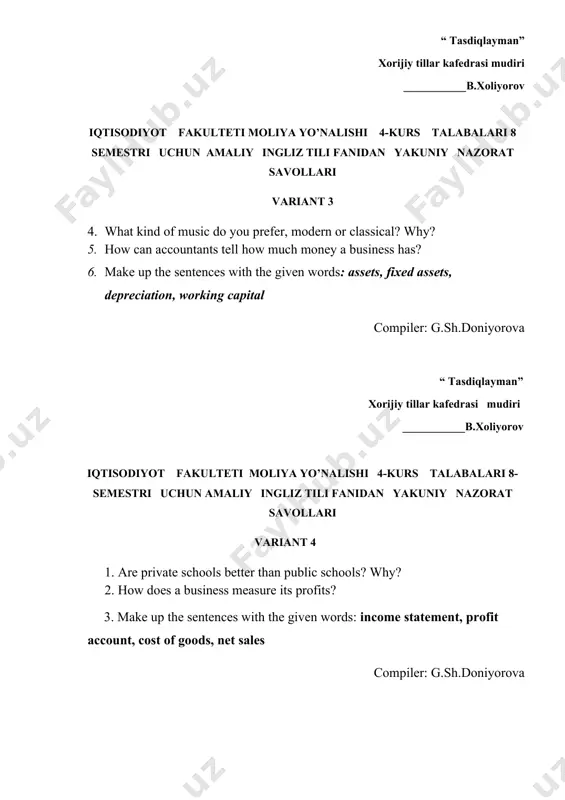 chun amaliy ingliz tili fanidan yakuniy nazorat savollari variant 5 1. what kind of music do you prefer, modern or classical? why? 2. what are some things involved in running a business? 3. make up the sentences with the given words: bankrupt, failure, debts, liquidation, bidder compiler: g.sh.doniyorova “ tasdiqlayman” xorijiy tillar kafedrasi mudiri ___________b.xoliyorov iqtisodiyot fakulteti moliya yo’nalishi 4-kurs talabalari 8 semestri uchun amaliy ingliz tili fanidan yakuniy nazorat savollari variant 6 1. describe a piece of technology that you feel difficult to use. 2. what are some ways people protect themselves and their properly? 3. make up the sentences with the given words: property insurance, disability insurance, life insurance, auto insurance, health insurance compiler: g.sh.doniyorova “ tasdiqlayman” xorijiy tillar kafedrasi mudiri ___________b.xoliyorov iqtisodiyot fakulteti moliya yo’nalishi 4-kurs talabalari 8 semestri uchun amaliy ingliz tili fanidan yakuniy nazorat savollari variant 7 1 are private schools better than public schools? …