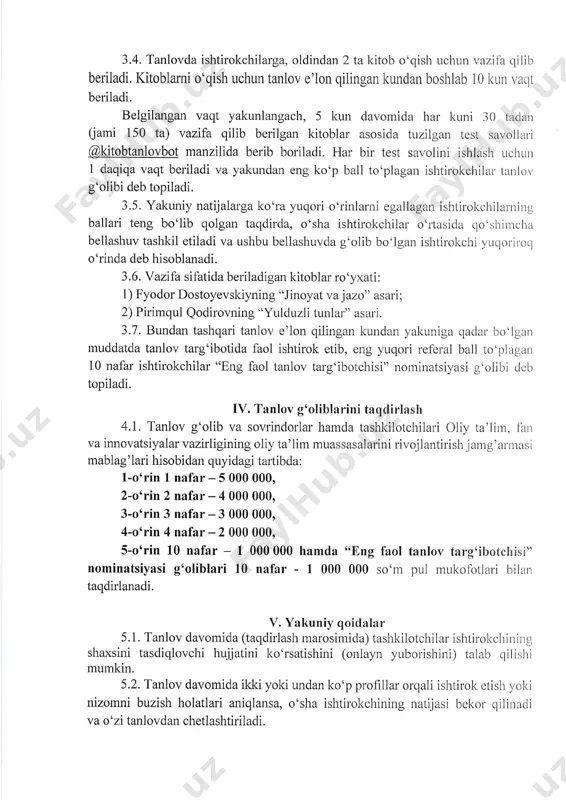 ini tagclirlash 4.1. tanlov g'olib va sovrindorlar hamda tashkilotchilari oliy ta'lim, liur va innovatsiyalar vazirligining oliy ta'1im muassasalarini rivojlantilish jaurg'almasi mablag'lari hisobidan quyidagi tartibda: l'oorin l nafar-5 000 000, 2-o'rin 2 nafar - 4 000 000, 3-o'rin 3 nafar-3 000 000, 4-o'rin 4nafar-2 000 000, s-o'rin 10 nafar - i 000 000 hamda ((eng faol tanlov targoibotchisi" nominatsiyasi g'oliblari 10 nafar - 1000 000 so'n.r pul rnukofotlali bilan taqdirlanadi. y. yakuniy qoidalar 5.1. tanlov davomida (taqdirlash marosimida) tashkilotchilar ishtirokchining shaxsini tasdiqlovchi hujjatini ko'rsatishini (onlayn yubodshini) talab qilishi mumkin. 5.2. tanlov davomida ikki yoki undan ko'p profillar olqali ishtir.ok etish yoki nizomni buzish holatlari aniqlansa, o'sha ishtirokchining natijasi bekol qiliuacli va o'zi tanlovdan chetlashtiriladi. 5.3. tanlov ishtirokchilari (boshqa shaxslar) tomonidan tanlovni tashlcil etish va 0'tkazish, shuningdek, uning natijasi bilan bog'liq murojaat (e'tiroz)lar qablrl qilinmaydi. 5.4. tanlovda g'oliblikni qo'lga kiritgan talabalar,taqdirlash n.rarosirli tashkil etilganda kelib-ketish va mehmonxona xarajatlari oliy ta'lim muassasasi tomonicla; …