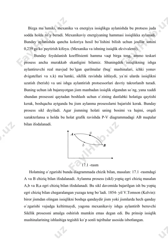hi kerak. bunday prosess sikl deyiladi. agar jismning holati uning bosimi va hajmi, orqali xarakterlansa u holda bu holat grafik ravishda p-v diagrammadagi ab nuqtalar bilan ifodalanadi. 17.1 -rasm holatning o`zgarishi bunda diagrammada chizik bilan, masalan: 17.1 -rasmdagi a va b chiziq bilan ifodalanadi. aylanma prosess (sikl) yopiq egri chiziq masalan a,b va b,a egri chiziq bilan ifodalanadi. bu sikl davomida bajarilgan ish bu yopiq egri chiziq bilan chegaralangan yuzaga teng bo`ladi. 1854- yil v.tomson (kelvin): biror jismdan olingan issiqlikni boshqa qandaydir jism yoki jismlarda hech qanday o`zgarishi vujudga keltirmaydi, yagona mexanikaviy ishga aylantirib beruvchi sikllik prosessni amalga oshirish mumkin emas degan edi. bu prinsip issiqlik mashinalarining ishlashiga tegishli ko`p sonli tajribalar asosida isbotlangan. birinchidan ishchi jism ikkinchidan issiqlikning manbai ya`ni - isitgich, uchinchidan issklik uzatiladagan pastroq temperaturali jism - sovutgich bu jarayonning asosini tashkil etadi. sikllik mashinada ish bajarish uchun turli temperaturali ikki jism qatnashishi shart degan tasdiq karno …