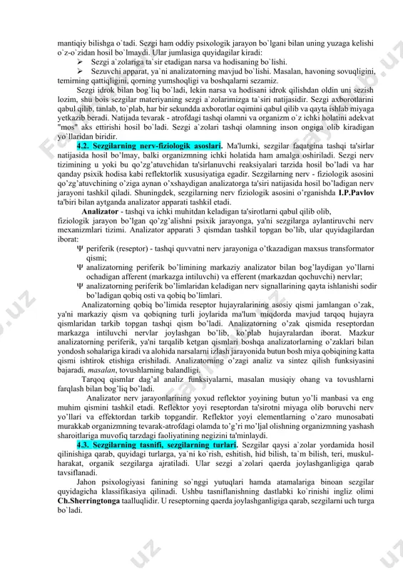 tiqiy bilishga o`tadi. sezgi ham oddiy psixologik jarayon bo`lgani bilan uning yuzaga kelishi o`z-o`zidan hosil bo`lmaydi. ular jumlasiga quyidagilar kiradi: · sezgi a`zolariga ta`sir etadigan narsa va hodisaning bo`lishi. · sezuvchi apparat, ya`ni analizatorning mavjud bo`lishi. masalan, havoning sovuqligini, temirning qattiqligini, qorning yumshoqligi va boshqalarni sezamiz. sezgi idrok bilan bog`liq bo`ladi, lekin narsa va hodisani idrok qilishdan oldin uni sezish lozim, shu bois sezgilar materiyaning sezgi a`zolarimizga ta`siri natijasidir. sezgi axborotlarini qabul qilib, tanlab, to`plab, har bir sekundda axborotlar oqimini qabul qilib va qayta ishlab miyaga yetkazib beradi. natijada tevarak - atrofdagi tashqi olamni va organizm o`z ichki holatini adekvat "mos" aks ettirishi hosil bo`ladi. sezgi a`zolari tashqi olamning inson ongiga olib kiradigan yo`llaridan biridir. 4.2. sezgilarning nerv-fiziologik asoslari. ma'lumki, sezgilar faqatgina tashqi ta'sirlar natijasida hosil bo’lmay, balki organizmning ichki holatida ham amalga oshiriladi. sezgi nerv tizimining u yoki bu qo’zg’atuvchidan ta'sirlanuvchi reaksiyalari tarzida hosil bo’ladi va har qanday psixik …