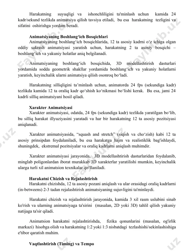 atish uchun, harakatning 2 ta asosiy bosqichi – boshlangʻich va yakuniy holatlar aniq belgilanadi. animatsiyaning boshlangʻich bosqichida, 3d modellashtirish dasturlari yordamida sodda geometrik shakllar yordamida boshlangʻich va yakuniy holatlarni yaratish, keyinchalik ularni animatsiya qilish osonroq boʻladi. harakatning silliqligini taʼminlash uchun, animatorda 24 fps (sekundiga kadr) tezlikda kamida 12 ta oraliq kadr qoʻshish koʻnikmasi boʻlishi kerak. bu esa, jami 24 kadrli silliq animatsiyani hosil qiladi. xarakter animatsiyasi xarakter animatsiyasi, odatda, 24 fps (sekundiga kadr) tezlikda yaratilgan boʻlib, bu silliq harakat illyuziyasini yaratadi va har bir harakatning 12 ta asosiy pozitsiyasi aniqlanadi. xarakter animatsiyasida, “squash and stretch” (siqish va choʻzish) kabi 12 ta asosiy prinsipdan foydalaniladi, bu esa harakatga hajm va realistiklik bag'ishlaydi, shuningdek, ekstremal pozitsiyalar va oraliq kadrlarni aniqlash muhimdir. xarakter animatsiyasi jarayonida, 3d modellashtirish dasturlaridan foydalanib, minglab poligonlardan iborat murakkab 3d xarakterlar yaratilishi mumkin, keyinchalik ularga turli xil animatsion texnikalar qoʻllaniladi. harakatni chizish va rejalashtirish harakatni chizishda, 12 ta asosiy …