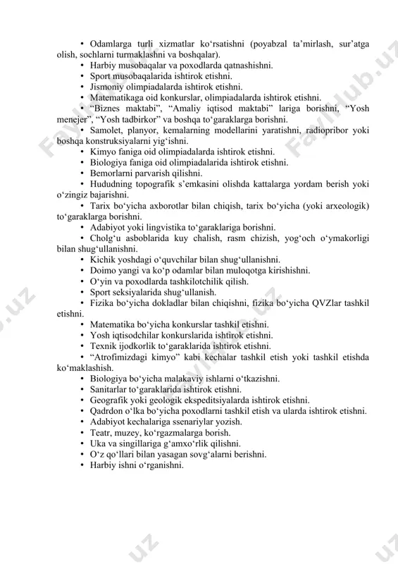 undalik yuritishni. · dramaturgiya to‘garagida qatnashishni. · do‘stlari topshiriqlarni bajarishga qiynalganlarida ularga yordam berishni. · odamlarga turli xizmatlar ko‘rsatishni (poyabzal ta’mirlash, sur’atga olish, sochlarni turmaklashni va boshqalar). · harbiy musobaqalar va poxodlarda qatnashishni. · sport musobaqalarida ishtirok etishni. · jismoniy olimpiadalarda ishtirok etishni. · matematikaga oid konkurslar, olimpiadalarda ishtirok etishni. · “biznes maktabi”, “amaliy iqtisod maktabi” lariga borishni, “yosh menejer”, “yosh tadbirkor” va boshqa to‘garaklarga borishni. · samolet, planyor, kemalarning modellarini yaratishni, radiopribor yoki boshqa konstruksiyalarni yig‘ishni. · kimyo faniga oid olimpiadalarda ishtirok etishni. · biologiya faniga oid olimpiadalarida ishtirok etishni. · bemorlarni parvarish qilishni. · hududning topografik s’emkasini olishda kattalarga yordam berish yoki o‘zingiz bajarishni. · tarix bo‘yicha axborotlar bilan chiqish, tarix bo‘yicha (yoki arxeologik) to‘garaklarga borishni. · adabiyot yoki lingvistika to‘garaklariga borishni. · cholg‘u asboblarida kuy chalish, rasm chizish, yog‘och o‘ymakorligi bilan shug‘ullanishni. · kichik yoshdagi o‘quvchilar bilan shug‘ullanishni. · doimo yangi va ko‘p odamlar bilan muloqotga kirishishni. …
