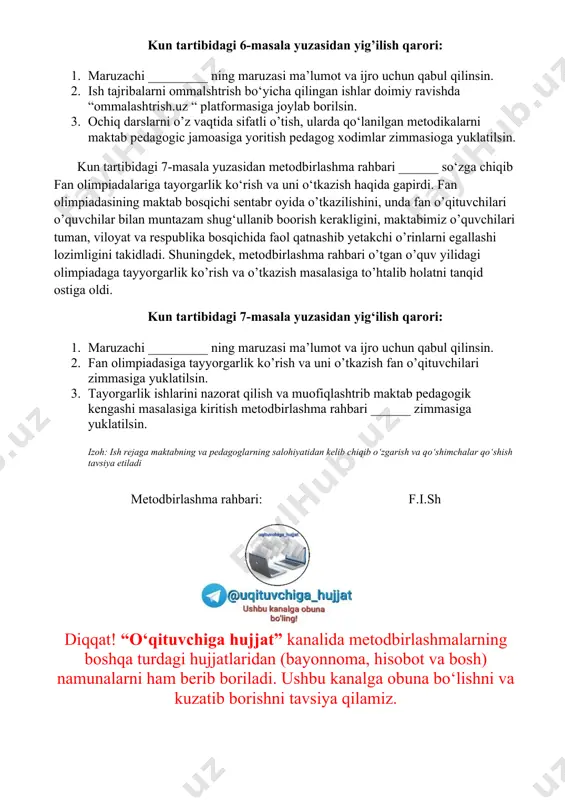 ustoz shogird ananalari bo’yicha biriktirilmadi. lekin metodbirlashmamiz a’zolari maktabda faoliyat olib borayotgan yosh pedagoglarga metodik yordamlarini berib borishini takidlab o’tdi. kun tartibidagi 5-masala yuzasidan yig’ilish qarori: 1. maruzachi _________ ning maruzasi ma’lumot va ijro uchun qabul qilinsin. 2. maktabga yangi ishga qabul qilingan ____________lar o‘qituvchi stajio sifatida ularning vazifalari estatilsin 3. maktabning _____fani o‘qituvchisi _____ga ustoz qilib ____fani o’qituvchisi ______ustoz qilib biriktrilsin. 4. yosh o‘qituvchilarni faoliyatini doimiy o’tganib metodik yordam berib borish ustoz o‘qituvchilari zimmasiga yuklatilsin. kun tartibidagi 6-masala yuzasidan metodbirlashma raxbari ______ so‘zga chiqib, xalq ta’limi vazirining 2022-yil 25-avgustdagi 279-sonli buyrug‘i bilan tasdiqlangan nizom asosida ilg‘or ish tajribalarni ommalashtrish to‘g‘risida gapirdi. ma’lumki, o’tgan o’quv yilidan boshlab ish tajribalarni ommalashtrish ommalashtrish.uz platformasi orqali amalga oshirilishi belgilangan edi. lekin, ko’pchilik ustozlarimiz ommalashtrish masalasida ushbu yangilikdan behabar qolib ketti natijada, ish tajribalar ommalashmagan deb hisoblandi. ommalashtrish quyidagi ketma ketlikda amalga oshiriladi. 1. ish tajriba metodbirlashmada o’rganiladi va lozim topilsa metodbirlashmada ommalashadi. 2. …