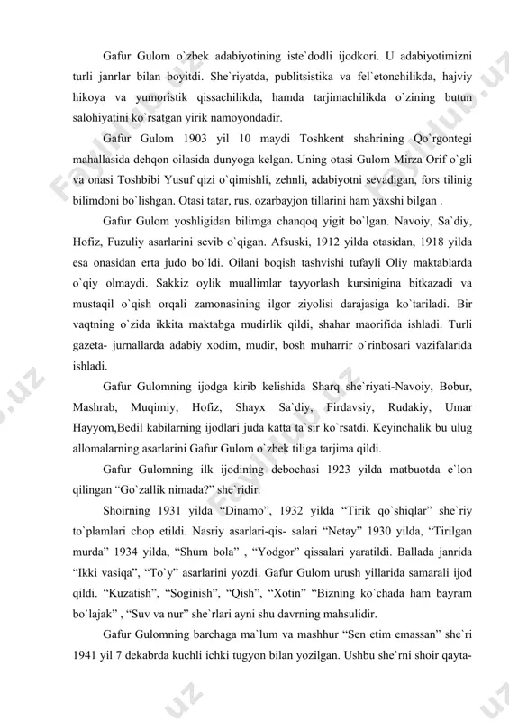 ballada janrida “ikki vasiqa”, “to`y” asarlarini yozdi. gafur gulom urush yillarida samarali ijod qildi. “kuzatish”, “soginish”, “qish”, “xotin” “bizning ko`chada ham bayram bo`lajak” , “suv va nur” she`rlari ayni shu davrning mahsulidir. gafur gulomning barchaga ma`lum va mashhur “sen etim emassan” she`ri 1941 yil 7 dekabrda kuchli ichki tugyon bilan yozilgan. ushbu she`rni shoir qayta-qayta ishlov berib, tahrirlar kiritib, shundan keyingina eng so`nggi poetik matnini yaratgan: etimlik nimadir- bizlardan so`ra. o`ninchi yillarning sargardonligi; isitma aralash qo`rqinch tush kabi xayol ko`zgusidan o`chmaydi sira. . . ma`lumki, ushbu she`r ikkinchi jahon urushi ayni dahshatli tus olgan bir paytda, beomon, qonli qirgin olovi ostida qolgan belorus, ukrain va rus tuprogida ota-onasiz etim bo`lib qolgan murgak go`daklarning o`zbekiston tuprogiga olib kelinishi davrida yozilgan. davr, muhit, vaziyat nuqtai-nazaridan bu she`r dard avjida qilingan rohatbaxsh malhamga o`xshaydi. uning markazida mehribon ota, faylasuf shoir, bebaho homiy, rahmdil inson va ishonchli qo`riqchi obrazi- shoir “men” i turadi. shu …