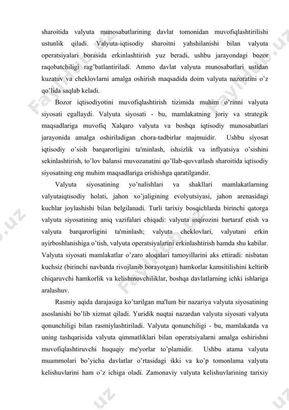 lariga aralashuv. rasmiy aqida darajasiga ko’tarilgan ma'lum bir nazariya valyuta siyosatining asoslanishi bo’lib xizmat qiladi. yuridik nuqtai nazardan valyuta siyosati valyuta qonunchiligi bilan rasmiylashtiriladi. valyuta qonunchiligi - bu, mamlakatda va uning tashqarisida valyuta qimmatliklari bilan operatsiyalarni amalga oshirishni muvofiqlashtiruvchi huquqiy me'yorlar to’plamidir. ushbu atama valyuta muammolari bo’yicha davlatlar o’rtasidagi ikki va ko’p tomonlama valyuta kelishuvlarini ham o’z ichiga oladi. zamonaviy valyuta kelishuvlarining tarixiy shakllaridan biri lotin tanga ittifoqi edi (1865-1926y.y.). uning maqsadi a'zo mamlakatlar yagona pul birligini o’rnatish edi. bunda bir mamlakatning tanga pullari boshqa mamlakatlarda qonuniy to’lov vositasi bo’lib hisoblanar edi. 1857 yildagi parij kelishuvi oltin-tanga standartiga asoslangan birinchi jahon valyuta tizimi shakllanishini asoslab berdi. keyinchalik genuyadagi konferensiya oltin-deviz standarti shakllanishini asosladi. 1944 yil bretton-vuds valyuta kelishuvi esa urushdan so’nggi valyuta tizimining tamoyillarini mustahkamladi. yamayka valyuta kelishuvi zamonaviy valyuta tizimining tamoyillarini o’rnatdi. hududiy birlashmalar doirasida ham valyuta bitimlari tuzildi. masalan, xx hamda xxi asrlar bo’sag’alarida yagona valyuta "yevro"ga asoslangan …