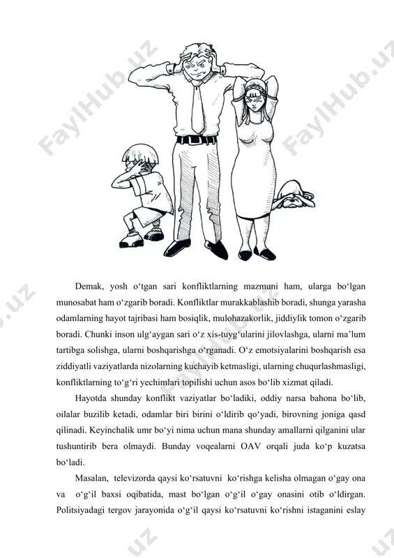 b, inson ulardan o‘zini himoya qilishga doim tayyor turishi kerak. chunki konfliktlar qo‘qqisdan, odam ularni batamom kutmagan vaqtda, konflikt kelib chiqishining umuman ilojisi bo‘lmagan hollarda ham vujudga kelishi va inson hayoti va tinchligini buzishi mumkin. konfliktlar kattalar hayotida ancha keng uchrab turadigan hodisa hisoblanadi. chunki kattalar juda keng ravishda turli muloqotlarga kirishadi. masalan, rahbar organlarda ishlagan odamlar hayotida ular faoliyatining 70-80 % turli ochiq-oydin, yoki yashirin ziddiyatlar sharoitida o‘tadi, ularning inobatga olinmasligi, ularga bee’tiborlilik esa konfliktlarning chuqurlashib ketishiga asos bo‘lib xizmat qiladi. shuning uchun, konfliktlarning kelib chiqish qonuniyatlari qanday va vujudga kelgan konfliktning ildizlari va sabablarini tahlil qilish yo‘llari nimalardan iborat degan masalalar dolzarblik kasb etadi. konfliktlarning kelib chiqish qonuniyatlarini o‘rganish ularni ilk vujudga kelish jarayonidayoq bilib olish va oldini olish choralarini ko‘rish imkoniyatini yaratadi. konfliktning kelib chiqish sabablarini tahlil qila olish esa, vujudga kelgan konfliktning to‘g‘ri yechimini topishga qo‘l keladi. kuzatishlar shuni ko‘rsatadiki, 80% konfliktlar ularning ishtirokchilari hoxish va …