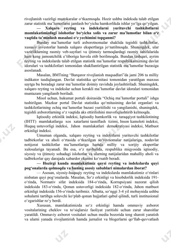 nadigan, progressiv bilimlarni talab etuvchi yangi jarayonlardan biri. bu, shubhasiz, mas’ul davlat organlarining о‘zlariga biriktirilgan xalqaro reyting va indekslar metodologiyasini izchillik bilan о‘rganish, uni tо‘g‘ri talqin qila olgan holda amaliyotga tatbiq eta olish, xalqaro reyting va indeksni beruvchi tashkilot bilan aloqalarni о‘rnata olish bilan bog‘liqdir. reyting va indekslar joylardagi vaziyatga bog‘liq, qonunlarning ijrosiga bog‘liq. ming afsuski, joylardagi hokimliklar yoki davlat organlari vakillarining ba’zida bilib-bilmay aytgan gap-sо‘zlari yoki xatti-harakatlari reyting va indekslardagi о‘rnimizga salbiy ta’sir qiladi. shu о‘rinda barcha rahbarlar, ular qaysi darajadagi rahbar bо‘lishidan qat’i nazar, о‘z harakatlarini qonunlarda belgilangan tartibda amalga oshirishlari zarur hisoblanadi. odamlar bilan muloqotlarda esa inson sha’ni va qadr-qimmati hurmat qilinishi shart. boshqaruv sifati indikatorlari, elektron hukumatni rivojlantirish reytingi, “korrupsiyani qabul qilish” indeksi, “logistika samaradorligi” indeksi, jahon bankining statistik salohiyat indeksi. bugungi kunga kelib, har bir tizimdagi ishlarni samarali tashkil etish maqsadida barcha vazirlik va idoralarda xalqaro reyting va indekslar bilan ishlash bо‘yicha tarkibiy bо‘linmalar tashkil …