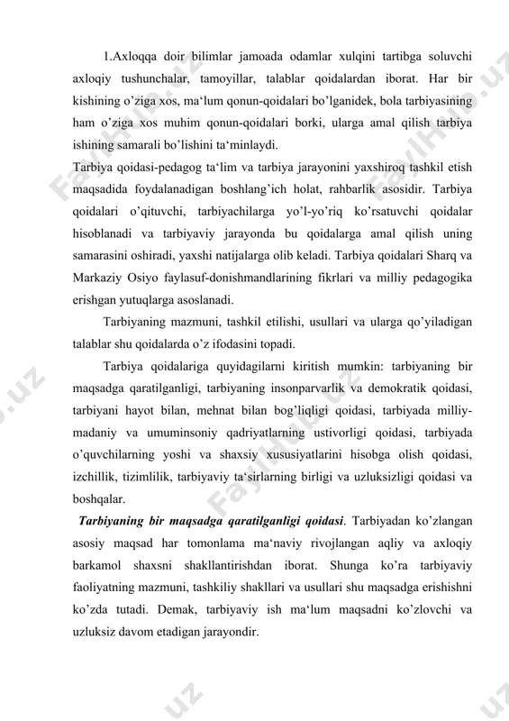 k, tarbiyaviy ish ma‘lum maqsadni ko’zlovchi va uzluksiz davom etadigan jarayondir. 2.tarbiyada insonparvarlik,demokratik, milliy va umuminsoniy qadriyatlarning ustunligi -tarbiyaning insonparvarlik va demokratik qoidasi. tarbiyada inson shaxsini oliy ijtimoiy qadriyat deb tan olish, har bir bola, o’smir va qizlarning betakror va o’ziga xosligini hurmatlash, uning ijtimoiy huquqi va erkinligini hisobga olish lozim. yoshlarni insoniy fazilatlar ruhida tarbiyalashda muqaddas kitob qur‘oni karim, hadisi sharifdan foydalanish juda muhim. o’qituvchi o’quvchi qalbiga yo’l topish uchun bilimi va ishi bilangina emas, ayni paytda odob-axloqi, madaniyati, rostguylik va shirinsuxanligi bilan namuna bo’lishi lozim. yaxshi o’qituvchi o’quvchilarning so’zini diqqat bilan tinglaydi, ularga dalda beradi, to’g’ri baho quyadi, hammani teng ko’radi, bolalarni sevadi. tarbiyani demokratiyalash – bu tarbiyani ma‘muriy ehtiyoj va qiziqishlardan yuqori qo’yish, tarbiyachi va tarbiyalanuvchi o’rtasidagi o’zaro ishonch, hamkorlik asosida pedagogik munosabatlar mohiyatini o’zgartirish demakdir. - tarbiyada milliy va umuminsoniy qadriyatlarning ustunligi qoidasi. ma‘naviy qadriyatlar va g’oyalar har xil millat o’quvchilarini birlashtiradi, o’quv va mehnat faoliyatlarini …