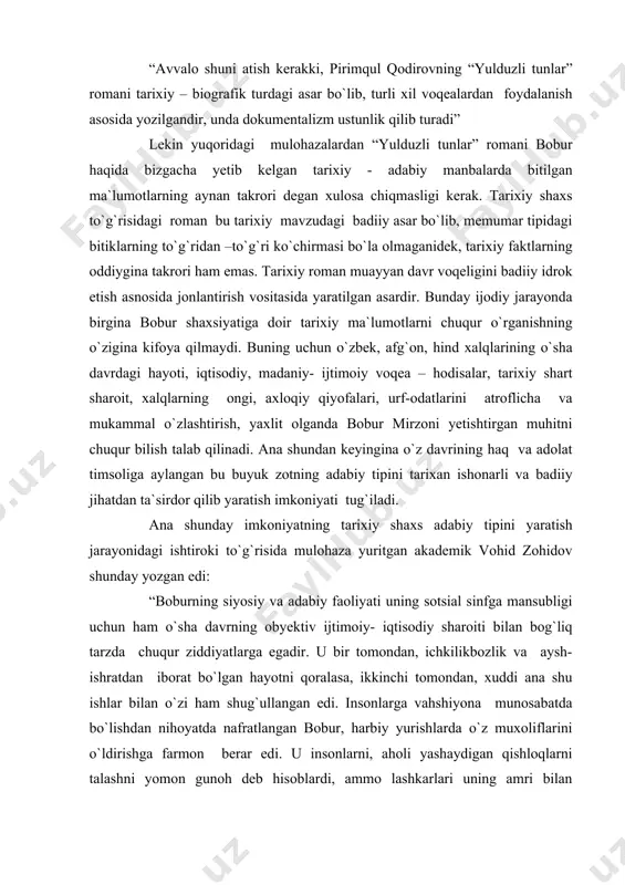 mat qiladi. “yulduzli tunlar” romanining manbalari xususida fikr yuritgan adabiyotshunos olim g`.karimov bu haqda quyidagilarni yozgan edi: “avvalo shuni atish kerakki, pirimqul qodirovning “yulduzli tunlar” romani tarixiy – biografik turdagi asar bo`lib, turli xil voqealardan foydalanish asosida yozilgandir, unda dokumentalizm ustunlik qilib turadi” lekin yuqoridagi mulohazalardan “yulduzli tunlar” romani bobur haqida bizgacha yetib kelgan tarixiy - adabiy manbalarda bitilgan ma`lumotlarning aynan takrori degan xulosa chiqmasligi kerak. tarixiy shaxs to`g`risidagi roman bu tarixiy mavzudagi badiiy asar bo`lib, memumar tipidagi bitiklarning to`g`ridan –to`g`ri ko`chirmasi bo`la olmaganidek, tarixiy faktlarning oddiygina takrori ham emas. tarixiy roman muayyan davr voqeligini badiiy idrok etish asnosida jonlantirish vositasida yaratilgan asardir. bunday ijodiy jarayonda birgina bobur shaxsiyatiga doir tarixiy ma`lumotlarni chuqur o`rganishning o`zigina kifoya qilmaydi. buning uchun o`zbek, afg`on, hind xalqlarining o`sha davrdagi hayoti, iqtisodiy, madaniy- ijtimoiy voqea – hodisalar, tarixiy shart sharoit, xalqlarning ongi, axloqiy qiyofalari, urf-odatlarini atroflicha va mukammal o`zlashtirish, yaxlit olganda bobur mirzoni yetishtirgan muhitni …