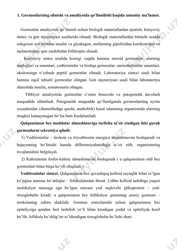 tezlanishi uchun qalqonsimon bez epiteliysiga qondan faol tashilish yo’li bilan kiradigan yodid va epiteliyda hosil bo’lib, follikula bo’shlig’ini to’ldiradigan tireoglobulin bo’lishi shart. sintez jarayoni bir necha bosqichda boradi: - yodiddan yodidperoksidaza ishtirokida “faol” yodning hosil bo’lishi: i- - e- (2e-) → i0 (i+) - h2o2 elektronlar manbai bo`lib hisoblanadi. faol yod tirozinni yodlash xususiyatiga ega. - tireoglobulin tarkibida tirozinni tirozinyodinaza ishtirokida yodlanishi. bunda monoyodtirozin yoki diyodtirozin hosil bo’ladi. tireoglobulin molekulasida mono- va diyodtirozinlarning oksidlanishli kondensatsiyalanishidan triyodtironin va tiroksinning hosil bo’lishi. jarayon tirozin-yodinazaning yuza qismida boradi. tireoglobulinning kolloiddan epiteliy hujayralari orqali o’tishi va uning hujayra tashqi suyuqligi yuvib o’tadigan membrananing yuza qismida joylashishi. bu jarayon endositozni eslatadi. yodtironinlarning sekretsiyasi – tireoglobulin proteazalari gidrolizi hisobiga borib, ulardan qonga tiroksin (t4) va triyodtironin (t3) ajralib chiqadi. 2. qalqonsimon va qalqonsimon oldi bez gormonlari. tireoid gormonlar ko’proq hujayraning bo’linishi va differentsiallanishiga hamda organizmning energetik almashinuviga ko’proq ta’sir qiladi. ular moddalar almashinuviga 2 tomonlama: sitozol …