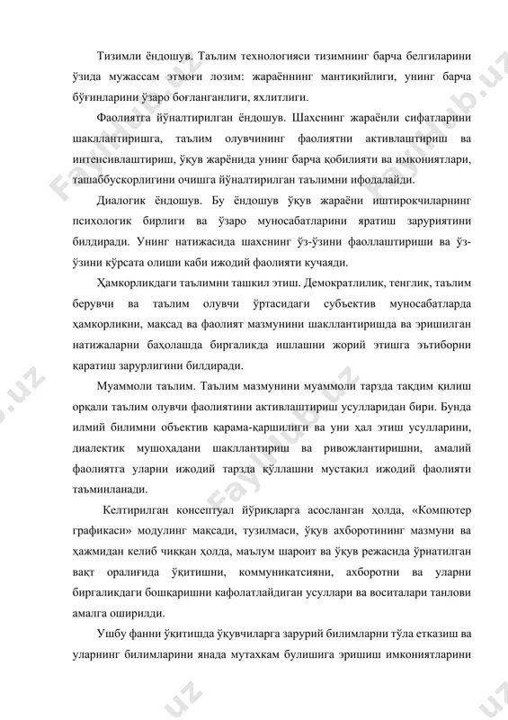 дошув. шаxснинг жараёнли сифатларини шакллантиришга, таълим олувчининг фаолиятни активлаштириш ва интенсивлаштириш, ўқув жарёнида унинг барча қобилияти ва имкониятлари, ташаббускорлигини очишга йўналтирилган таълимни ифодалайди. диалогик ёндошув. бу ёндошув ўқув жараёни иштирокчиларнинг псиxологик бирлиги ва ўзаро муносабатларини яратиш заруриятини билдиради. унинг натижасида шаxснинг ўз-ўзини фаоллаштириши ва ўз-ўзини кўрсата олиши каби ижодий фаолияти кучаяди. ҳамкорликдаги таълимни ташкил этиш. демократлилик, тенглик, таълим берувчи ва таълим олувчи ўртасидаги субъектив муносабатларда ҳамкорликни, мақсад ва фаолият мазмунини шакллантиришда ва эришилган натижаларни баҳолашда биргаликда ишлашни жорий этишга эътиборни қаратиш зарурлигини билдиради. муаммоли таълим. таълим мазмунини муаммоли тарзда тақдим қилиш орқали таълим олувчи фаолиятини активлаштириш усулларидан бири. бунда илмий билимни объектив қарама-қаршилиги ва уни ҳал этиш усулларини, диалектик мушоҳадани шакллантириш ва ривожлантиришни, амалий фаолиятга уларни ижодий тарзда қўллашни мустақил ижодий фаолияти таъминланади. келтирилган консептуал йўриқларга асосланган ҳолда, «компютер графикаси» модулинг мақсади, тузилмаси, ўқув аxборотининг мазмуни ва ҳажмидан келиб чиққан ҳолда, маълум шароит ва ўқув режасида ўрнатилган вақт оралиғида ўқитишни, …