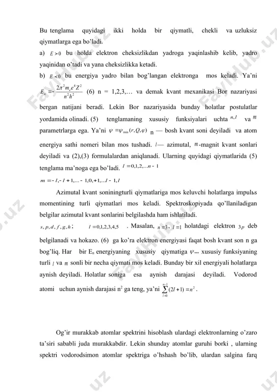 n harakatlanayotgan maydon markaziy simmetrik bo’lgani uchun sferik koordinatalar sistemasida (4) quyidagi ko’rinishini oladi. (5). bu tenglama quyidagi ikki holda bir qiymatli, chekli va uzluksiz qiymatlarga ega bo’ladi. а) bu holda elektron cheksizlikdan yadroga yaqinlashib kelib, yadro yaqinidan o’tadi va yana cheksizlikka ketadi. b) bu energiya yadro bilan bog’langan elektronga mos keladi. ya’ni (6) n = 1,2,3,… va demak kvant mexanikasi bor nazariyasi bergan natijani beradi. lekin bor nazariyasida bunday holatlar postulatlar yordamida olinadi. (5) tenglamaning xususiy funksiyalari uchta va parametrlarga ega. ya’ni n — bosh kvant soni deyiladi va atom energiya sathi nomeri bilan mos tushadi. — azimutal, -magnit kvant sonlari deyiladi va (2),(3) formulalardan aniqlanadi. ularning quyidagi qiymatlarida (5) tenglama ma’noga ega bo’ladi. azimutal kvant soniningturli qiymatlariga mos keluvchi holatlarga impulьs momentining turli qiymatlari mos keladi. spektroskopiyada qo’llaniladigan belgilar azimutal kvant sonlarini belgilashda ham ishlatiladi. ; . masalan, , holatdagi elektron deb belgilanadi va hokazo. (6) ga ko’ra …