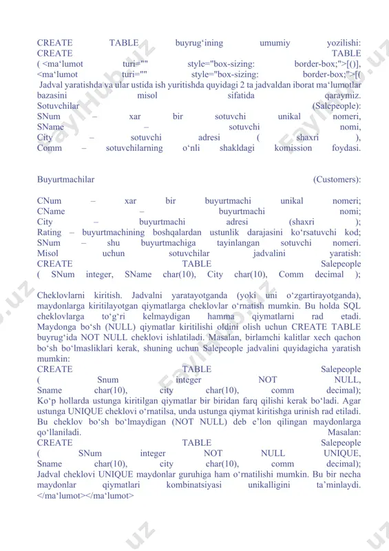 tlari har xil mbbt lar uchun farq qilishi mumkin: jadvallar yaratish va ularga cheklovlar kiritish jadvallarni yaratish. jadvallar create table buyrug‘i bilan yaratiladi. bu buyruq qatorlarsiz bo‘sh jadval yaratadi. u jadval nomini, ma’lum tartibda ko‘rsatilgan ustunlar nomlari ketma – ketligi, ma‘lumotlar turlari va ustunlar o‘lchovini aniqlaydi. create table buyrug‘ining umumiy yozilishi: create table ( [()], [( jadval yaratishda va ular ustida ish yuritishda quyidagi 2 ta jadvaldan iborat ma‘lumotlar bazasini misol sifatida qaraymiz. sotuvchilar (salepeople): snum – xar bir sotuvchi unikal nomeri, sname – sotuvchi nomi, city – sotuvchi adresi ( shaxri ), comm – sotuvchilarning o‘nli shakldagi komission foydasi. buyurtmachilar (customers): cnum – xar bir buyurtmachi unikal nomeri; cname – buyurtmachi nomi; city – buyurtmachi adresi (shaxri ); rating – buyurtmachining boshqalardan ustunlik darajasini ko‘rsatuvchi kod; snum – shu buyurtmachiga tayinlangan sotuvchi nomeri. misol uchun sotuvchilar jadvalini yaratish: create table salepeople ( snum integer, sname char(10), city char(10), comm …