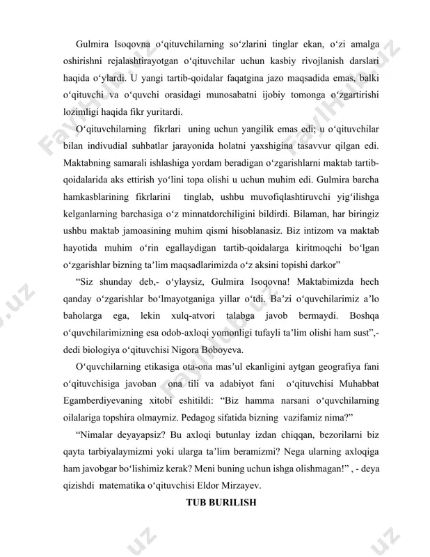 avvur qilgan edi. maktabning samarali ishlashiga yordam beradigan oʻzgarishlarni maktab tartib-qoidalarida aks ettirish yoʻlini topa olishi u uchun muhim edi. gulmira barcha hamkasblarining fikrlarini tinglab, ushbu muvofiqlashtiruvchi yigʻilishga kelganlarning barchasiga oʻz minnatdorchiligini bildirdi. bilaman, har biringiz ushbu maktab jamoasining muhim qismi hisoblanasiz. biz intizom va maktab hayotida muhim oʻrin egallaydigan tartib-qoidalarga kiritmoqchi boʻlgan oʻzgarishlar bizning taʼlim maqsadlarimizda oʻz aksini topishi darkor” “siz shunday deb,- oʻylaysiz, gulmira isoqovna! maktabimizda hech qanday oʻzgarishlar boʻlmayotganiga yillar oʻtdi. baʼzi oʻquvchilarimiz aʼlo baholarga ega, lekin xulq-atvori talabga javob bermaydi. boshqa oʻquvchilarimizning esa odob-axloqi yomonligi tufayli taʼlim olishi ham sust”,- dedi biologiya oʻqituvchisi nigora boboyeva. oʻquvchilarning etikasiga ota-ona masʼul ekanligini aytgan geografiya fani oʻqituvchisiga javoban ona tili va adabiyot fani oʻqituvchisi muhabbat egamberdiyevaning xitobi eshitildi: “biz hamma narsani oʻquvchilarning oilalariga topshira olmaymiz. pedagog sifatida bizning vazifamiz nima?” “nimalar deyayapsiz? bu axloqi butunlay izdan chiqqan, bezorilarni biz qayta tarbiyalaymizmi yoki ularga taʼlim beramizmi? nega ularning axloqiga ham …