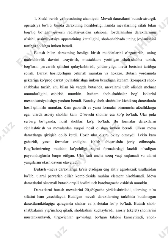 a daraxtlarini sistemali butash orqali hosilni uch barobargacha oshirish mumkin. daraxtlarni butash mevalarini 20,4%gacha yiriklashtiriladi, ularning ta’m sifatini ham yaxshilaydi. butalgan mevali daraxtlarning tarkibida butalmagan daraxtlarnikidagiga qaraganda shakar va kislotalar ko’p bo’ladi. butash shoh-shabbalarini yig’inchoq qiladi, shohlashini kuchaytiradi, asosiy (skelet) shohlarini mustahkamlaydi, tirgovichlar qo’yishga bo’lgan talabni kamaytiradi, shoh-shabbaning pastki qismlaridagi barglar to’kilishini (daraxtning yalong’ochlashini) kechiktiriladi va mevani shoh-shabbaning gektarida hosil bo’lishiga yordam beradi, daraxtni sinishdan saqlaydi va shu bilan daraxtlarning uzoq yashashini ta’minlaydi. butash yordamida daraxtlarni yoshartirib bog’ning mahsuldorlik yoshini uzaytiradi. butash daraxtlarning sovuqqa chidamliligini ham oshiradi, ya’ni bunda butalgan daraxtlar yaxshiroq barg chiqaradi va qishki tinim davri uchun ko’p oziq moddalar to’playdi. bu moddalar o’simlikni sovuqdan himoya qilish quvvatiga ega bo’ladi. nihoyat, butash agrotexnikaning boshqa usullari bilan birga har yilgi hosilni tartibga solib turishiga yordam beradi. 2. shakl berish. kuchli o’sadigan payvandtakka ulab o’stirilgan meva daraxtlariga shakl berishni asosiy tartibi - bu yarusli (qavatli) qilib siyraklashtirishdir. jumxuriyatimizda olma va …