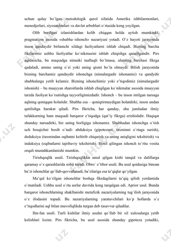 unda barqaror ishonchlarning shakllanishi metafizik nazariyalarning tug`ilish jarayonida о`z ifodasini topadi. bu nazariyalarning yaratuvchilari kо`p hollarda о`z e’tiqodlarini aql bilan muvofiqlikda turgan deb tasavvur qiladilar. ilm-fan usuli. turli kishilar ilmiy usulni qо`llab bir xil xulosalarga yetib kelishlari lozim. pirs fikricha, bu usul asosida shunday gipoteza yotadiki, birinchidan, bizning fikrimizga bog`liq bо`lmagan aniq ashyolar mavjud; ikkinchidan, doimiy qonunlarga muvofiq bu voqelik bizning his-tuyg`ularimizga о`z ta’sirini о`tkazadi va, uchinchidan, garchi bizning hissiyotlarimiz va munosabatlarimiz obyektlarga nisbatan turlicha bо`lsa ham, mulohaza yuritish yordamida biz ashyolarning voqelikda qanday ekanliklarini aniqlashimiz va birdan bir tо`g`ri xulosaga kelishimiz mumkin. «ashyolarning voqelikda qanday ekanligi haqidagi «haqiqiy xulosa»ning о`zi nimadan iborat? mashhur «pirs qoidasi» shunday deydi: «agar biz о`zimiz о`ylagan «amaliy oqibatlar»ni kо`rib chiqsak, ular bizning tushunchalarimizning obyekti bо`lishi mumkin, unda ushbu oqibatlar haqidagi tushuncha, bizning obyekt haqidagi tо`la tushunchamiz bо`ladi». pirs fikricha, pragmatizm har bir tushuncha amaliy oqibatlarning fikriy tushunchasi haqidagi ta’limot. pragmatizm paydo bо`lishi bilan oldingi …