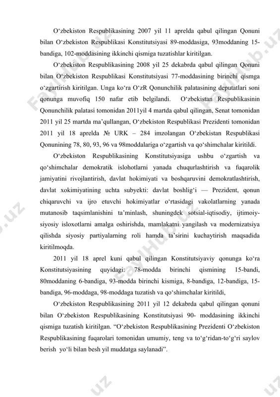 ingan konstitutsiyaviy qonunga ko‘ra konstitutsiyasining quyidagi: 78-modda birinchi qismining 15-bandi, 80moddaning 6-bandiga, 93-modda birinchi kismiga, 8-bandiga, 12-bandiga, 15- bandiga, 96-moddaga, 98-moddaga tuzatish va qo‘shimchalar kiritildi, o‘zbekiston respublikasining 2011 yil 12 dekabrda qabul qilingan qonuni bilan o‘zbekiston respublikasining konstitutsiyasi 90- moddasining ikkinchi qismiga tuzatish kiritilgan. “o‘zbekiston respublikasining prezidenti o‘zbekiston respublikasining fuqarolari tomonidan umumiy, teng va to‘g‘ridan-to‘g‘ri saylov berish yo‘li bilan besh yil muddatga saylanadi”. o‘zbekiston respublikasining 2014 yil 12 aprelda qabul qilingan qonuni bilan o‘zbekiston respublikasining konstitutsiyasi 32, 78, 93, 98, 103 va 117-moddalariga o‘zgartish va qo‘shimchalar kiritilgan. eng so‘nggi o‘zgartirishlar esa 2017 yil mart, may va avgust oylarida kiritildi. o‘zbekiston respublikasining konstitutsiyasiga ushbu o‘zgartish va qo‘shimchalar hokimiyat va boshqaruv tizimini yanada demokratlashtirish, “kuchli davlatdan — kuchli fuqarolik jamiyati sari” prinsipi bosqichmabosqich amalga oshirilishini ta’minlash, o‘zbekiston respublikasi oliy majlisi palatalarining davlat hokimiyati organlari tizimidagi rolini, ichki va tashqi siyosatning strategik vazifalarini amalga oshirishdagi huquq va vakolatlarini kengaytirish, vazirlar mahkamasi hamda ijro …