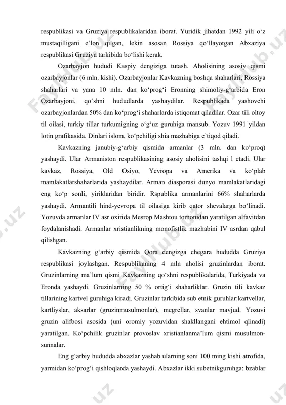 ssiya qо‘llayotgan abxaziya respublikasi gruziya tarkibida bо‘lishi kerak. ozarbayjon hududi kaspiy dengiziga tutash. aholisining asosiy qismi ozarbayjonlar (6 mln. kishi). ozarbayjonlar kavkazning boshqa shaharlari, rossiya shaharlari va yana 10 mln. dan kо‘prog‘i eronning shimoliy-g‘arbida eron ozarbayjoni, qо‘shni hududlarda yashaydilar. respublikada yashovchi ozarbayjonlardan 50% dan kо‘prog‘i shaharlarda istiqomat qiladilar. ozar tili oltoy til oilasi, turkiy tillar turkumigning о‘g‘uz guruhiga mansub. yozuv 1991 yildan lotin grafikasida. dinlari islom, kо‘pchiligi shia mazhabiga e’tiqod qiladi. kavkazning janubiy-g‘arbiy qismida armanlar (3 mln. dan kо‘proq) yashaydi. ular armaniston respublikasining asosiy aholisini tashqi l etadi. ular kavkaz, rossiya, old osiyo, yevropa va amerika va kо‘plab mamlakatlarshaharlarida yashaydilar. arman diasporasi dunyo mamlakatlaridagi eng kо‘p sonli, yiriklaridan biridir. rspublika armanlarini 66% shaharlarda yashaydi. armantili hind-yevropa til oilasiga kirib qator shevalarga bо‘linadi. yozuvda armanlar iv asr oxirida mesrop mashtou tomonidan yaratilgan alfavitdan foydalanishadi. armanlar xristianlikning monofistlik mazhabini iv asrdan qabul qilishgan. kavkazning g‘arbiy qismida qora dengizga chegara hududda gruziya respublikasi …