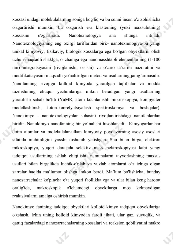 yamr, atom kuchlanishli mikroskopiya, kompyuter modellashtmsh, foton-konrelyatsiyalash spektroskopiya va boshqalar). nanokimyo - nanotexnologiyalar sohasini rivojlantirishdagi nanofanlardan biridir. nanokimyo nanofanning bir yo‘nalishi hisoblanadi. kimyogarlar har doim atomlar va molekulalar-ulkan kimyoviy poydevorning asosiy asoslari sifatida muhimligini yaxshi tushunib yetishgan. shu bilan birga, elektron mikroskopiya, yuqori darajada selektiv mass-spektroskopiyasi kabi yangi tadqiqot usullarining ishlab chiqilishi, namunalarni tayyorlashning maxsus usullari bilan birgalikda kichik-o'nlab va yuzlab atomlarni o‘z ichiga olgan zarralar haqida ma’lumot olishga imkon berdi. ma’lum bo'lishicha, bunday nanozarrachalar ko'pincha o'ta yuqori faollikka ega va ular bilan keng harorat oralig'ida, makroskopik o'lchamdagi obyektlarga mos kelmaydigan reaktsiyalarni amalga oshirish mumkin. nanokimyo fanining tadqiqot obyektlari kolloid kimyo tadqiqot obyektlariga o'xshash, lekin uning kolloid kimyodan farqli jihati, ular gaz, suyuqlik, va qattiq fazalardagi nanozarrachalarning xossalari va reaksion qobiliyatini makro o'lchamlar bilan emas, balki atom va molekulalar soni orqali nanoo'lchamlarda xarakterlanadi. shu sababli hozirgi paytda nanokimyoga taalluqli zarrachalaming o'lchami 100 nm dan katta bo'lmasligini taqozo etadi, ya’ni 100 …
