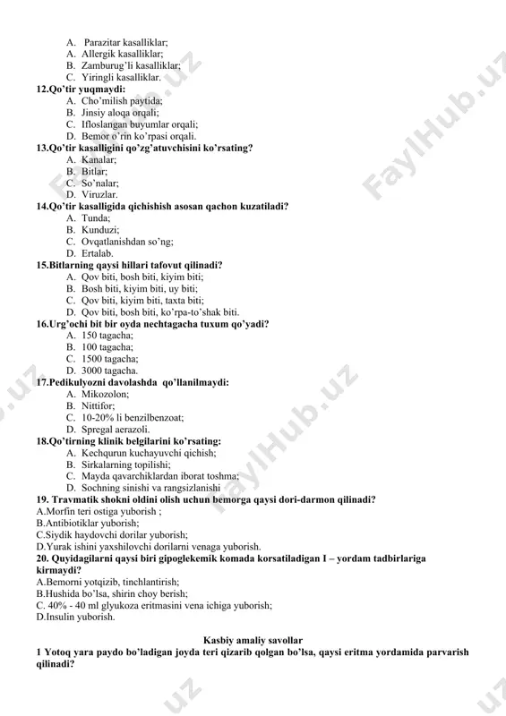 ’ng; 1. ertalab. 15.bitlarning qaysi hillari tafovut qilinadi? 1. qov biti, bosh biti, kiyim biti; 1. bosh biti, kiyim biti, uy biti; 1. qov biti, kiyim biti, taxta biti; 1. qov biti, bosh biti, ko’rpa-to’shak biti. 16.urg’ochi bit bir oyda nechtagacha tuxum qo’yadi? 1. 150 tagacha; 1. 100 tagacha; 1. 1500 tagacha; 1. 3000 tagacha. 17.pеdikulyozni davolashda qo’llanilmaydi: 1. mikozolon; 1. nittifor; 1. 10-20% li bеnzilbеnzoat; 1. sprеgal aerazoli. 18.qo’tirning klinik bеlgilarini ko’rsating: 1. kеchqurun kuchayuvchi qichish; 1. sirkalarning topilishi; 1. mayda qavarchiklardan iborat toshma; 1. sochning sinishi va rangsizlanishi 19. travmatik shokni oldini olish uchun bemorga qaysi dori-darmon qilinadi? a.morfin teri ostiga yuborish ; b.antibiotiklar yuborish; c.siydik haydovchi dorilar yuborish; d.yurak ishini yaxshilovchi dorilarni venaga yuborish. 20. quyidagilarni qaysi biri gipoglekemik komada korsatiladigan i – yordam tadbirlariga kirmaydi? a.bemorni yotqizib, tinchlantirish; b.hushida bo’lsa, shirin choy berish; c. 40% - 40 ml glyukoza eritmasini vena ichiga yuborish; d.insulin yuborish. kasbiy …