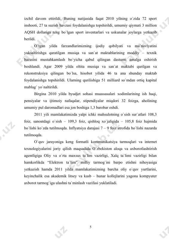 ash bo`yicha qabul qilingan dasturni amalga oshirish boshlandi. agar 2009 yilda oltita musiqa va san`at maktabi qurilgan va rekonstruksiya qilingan bo`lsa, hisobot yilida 46 ta ana shunday maktab foydalanishga topshirildi. ularning qurilishiga 51 milliard so`mdan ortiq kapital mablag` yo`naltirildi. birgina 2010 yilda byudjet sohasi muassasalari xodimlarining ish haqi, pensiyalar va ijtimoiy nafaqalar, stipendiyalar miqdori 32 foizga, aholining umumiy pul daromadlari esa jon boshiga 1,3 barobar oshdi. 2011 yili mamlakatimizda yalpi ichki mahsulotning o`sish sur`atlari 108,3 foiz, sanoatdagi o`sish – 109,3 foiz, qishloq xo`jaligida – 105,8 foiz hajmida bo`lishi ko`zda tutilmoqda. inflyatsiya darajasi 7 – 9 foiz atrofida bo`lishi nazarda tutilmoqda. o`quv jarayoniga keng formatli kommunikatsiya tarmoqlari va internet texnologiyalarini joriy qilish maqsadida o`zbekiston aloqa va axborotlashtirish agentligiga oliy va o`rta maxsus ta`lim vazirligi, xalq ta`limi vazirligi bilan hamkorlikda “elektron ta`lim” milliy tarmog`ini barpo etishni nihoyasiga yetkazish hamda 2011 yilda mamlakatimizning barcha oliy o`quv yurtlarini, keyinchalik esa akademik litsey va kasb …
