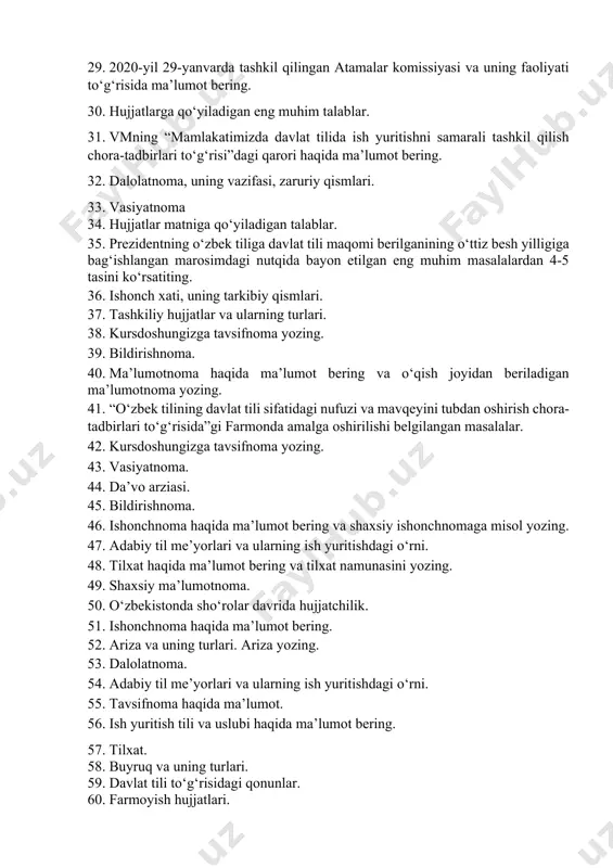 riy qismlari. 33. vasiyatnoma 34. hujjatlar matniga qo‘yiladigan talablar. 35. prezidentning o‘zbek tiliga davlat tili maqomi berilganining o‘ttiz besh yilligiga bag‘ishlangan marosimdagi nutqida bayon etilgan eng muhim masalalardan 4-5 tasini ko‘rsatiting. 36. ishonch xati, uning tarkibiy qismlari. 37. tashkiliy hujjatlar va ularning turlari. 38. kursdoshungizga tavsifnоma yozing. 39. bildirishnoma. 40. ma’lumotnoma haqida ma’lumot bering va o‘qish joyidan beriladigan ma’lumotnoma yozing. 41. “o‘zbek tilining davlat tili sifatidagi nufuzi va mavqeyini tubdan oshirish chora-tadbirlari to‘g‘risida”gi farmonda amalga oshirilishi belgilangan masalalar. 42. kursdoshungizga tavsifnоma yozing. 43. vasiyatnoma. 44. da’vo arziasi. 45. bildirishnoma. 46. ishоnchnоma haqida ma’lumot bering va shaхsiy ishоnchnоmaga misоl yozing. 47. adabiy til me’yorlari va ularning ish yuritishdagi o‘rni. 48. tilxat haqida ma’lumot bering va tilxat namunasini yozing. 49. shaxsiy ma’lumotnoma. 50. o‘zbekistonda sho‘rolar davrida hujjatchilik. 51. ishonchnoma haqida ma’lumot bering. 52. ariza va uning turlari. ariza yozing. 53. dalolatnoma. 54. adabiy til me’yorlari va ularning ish yuritishdagi o‘rni. 55. tavsifnoma …