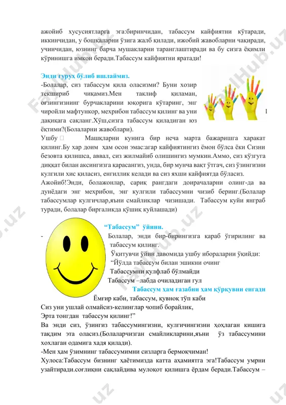 олаларни жавоблари). ушбу  машқларни кунига бир неча марта бажаришга харакат қилинг.бу хар доим ҳам осон эмас:агар кайфиятингиз ёмон бўлса ёки сизни безовта қилишса, аввал, сиз жилмайиб олишингиз мумкин.аммо, сиз кўзгуга диққат билан аксингизга қарасангиз, унда, бир мунча вақт ўтгач, сиз ўзингизни кулгили хис қиласиз, енгиллик келади ва сиз яхши кайфиятда бўласиз. ажойиб!энди, болажонлар, сариқ рангдаги доирачаларни олинг-да ва дунёдаги энг мехрибон, энг кулгили табассумни чизиб беринг.(болалар табассумлар кулгичлар,яъни смайликлар чизишади. табассум куйи янграб туради, болалар биргаликда қўшиқ куйлашади) “табассум” ўйини. -болалар, энди бир-бирингизга қараб ўгирилинг ва табассум қилинг. ўқитувчи ўйин давомида ушбу ибораларни ўқийди: “йўлда табассум билан эшикни очинг табассумни қулфлаб бўлмайди табассум –лабда очиладиган гул табассум ҳам ғазабни ҳам қўрқувни енгади ёмғир каби, табассум, қувноқ тўп каби сиз уни ушлай олмайсиз-келинглар чопиб борайлик, эрта тонгдан табассум қилинг!” ва энди сиз, ўзингиз табассумингизни, кулгичингизни ҳоҳлаган кишига тақдим эта оласиз.(болаларчизган смайликларини,яъни ўз табассумини хохлаган одамига хадя қилади). -мен ҳам ўзимнинг …