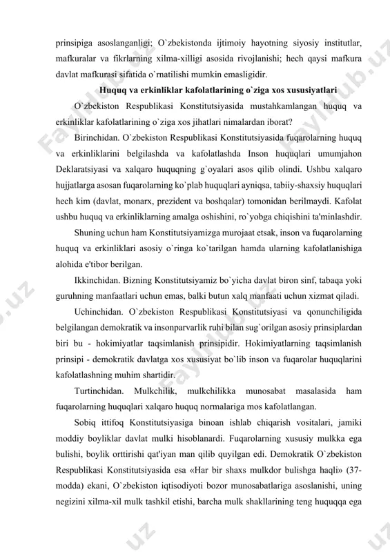 konstitutsiyasi va qonunchiligida belgilangan demokratik va insonparvarlik ruhi bilan sug`orilgan asosiy prinsiplardan biri bu - hokimiyatlar taqsimlanish prinsipidir. hokimiyatlarning taqsimlanish prinsipi - demokratik davlatga xos xususiyat bo`lib inson va fuqarolar huquqlarini kafolatlashning muhim shartidir. turtinchidan. mulkchilik, mulkchilikka munosabat masalasida ham fuqarolarning huquqlari xalqaro huquq normalariga mos kafolatlangan. sobiq ittifoq konstitutsiyasiga binoan ishlab chiqarish vositalari, jamiki moddiy boyliklar davlat mulki hisoblanardi. fuqarolarning xususiy mulkka ega bulishi, boylik orttirishi qat'iyan man qilib quyilgan edi. demokratik o`zbekiston respublikasi konstitutsiyasida esa «har bir shaxs mulkdor bulishga haqli» (37-modda) ekani, o`zbekiston iqtisodiyoti bozor munosabatlariga asoslanishi, uning negizini xilma-xil mulk tashkil etishi, barcha mulk shakllarining teng huquqqa ega ekaniga kafolat beriladi. mamlakatimizda ishbilarmonlik, tadbirkorlik va tashabbuskorlik harakatiga keng yul ochildi va bosqichma-bosqich mulkdorlar sinfi vujudga kelmoqda. inson huquqlari va erkinliklari kafolatlari to`g`risidagi konstitutsiyaviy qoidalar o`zbekiston jahonning taraqqiy etgan va demokratiya yulidan borayotgan davlatlar tajribalaridan kelib chiqib, umum e'tirof etilgan xalqaro huquq normalari talablarini tan olib, qonunchilikning …