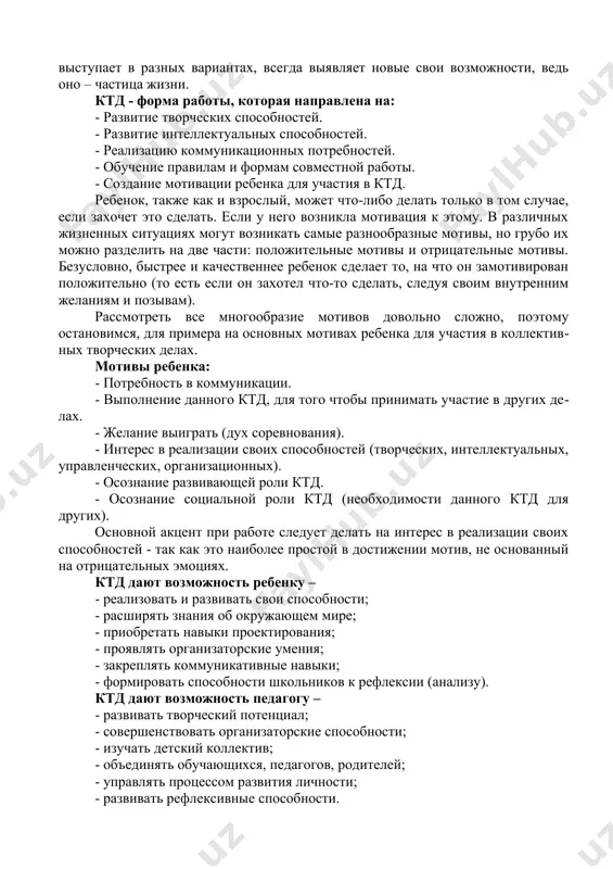 енности коллективных творческих дел определяют отличительные черты собственно воспитательной стороны: воспитательные задачи в процессе коллективного творческого дела ставятся и решаются воспитателями по преимуществу незаметно для воспитанников, как бы «по ходу», в глубине решения жизненно-практической задачи, и открываются воспитанникам в той или иной степени при обсуждении результатов. таким образом, дело это – коллективное, потому что совершается вместе – ребятами и старшими товарищами, как их общая забота. дело это – творческое коллективное, потому что представляет собой совместный поиск лучших решений жизненно важной задачи, потому что творится сообща – не только выполняется, но и организуется: задумывается, планируется, оценивается. оно творческое еще и потому, что не может превратиться в догму, делаться по шаблону, а всегда выступает в разных вариантах, всегда выявляет новые свои возможности, ведь оно – частица жизни. ктд - форма работы, которая направлена на: - развитие творческих способностей. - развитие интеллектуальных способностей. - реализацию коммуникационных потребностей. - обучение правилам и формам совместной …