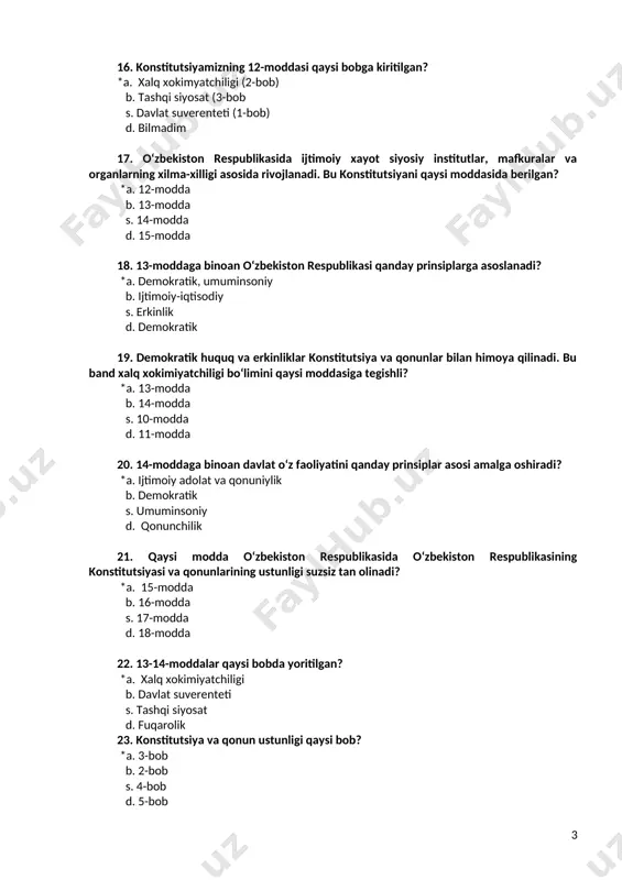 alari yoki qoidalarga zid kelishi mumkin emas. yuqoridagi fikrlar konstitutsiyamizning nechanchi moddasida keltirilgan? *a. 16-moddasida b. 12-moddasida s. 23-moddasida d. 21-moddasida 26. ijtimoiy, iqtisodiy va siyosiy munosabatlar faqat qonun bilan tartibga solinishi konstitutsyaimizning qaysi prinspiga kiradi? *a. konstitutsiya va qonunning ustunligi b. xalq xokimiyatchiligi s. tashqi siyosat d. davlat suverenteti 27. konstitutsiyamizning 16-moddasi nechanchi bob tarkibiga kiradi? *a. 3-bobga b. 2-bobga s. 2 va3-bobga d. 5-bobga 28. o‘zbekiston respublikasi konstitutsiyasining 4-bob nima deb ataladi? *a. tashqi siyosat b. konstitutsiyaning ustunligi s. xalq xokimiyatchiligi d. fuqarolarning burchlari 29. o‘zbekiston respublikasining 4-bobi nechta moddani o‘z ichiga oladi? *a. faqatgina 17-moddasi b. 16-17-moddasi s. 12-17-moddasi d. 17-18-moddasi 30. quyidagi fikrlarning qaysi biri to‘g‘ri? *a. xammasi to‘g‘ri b. nizolarni tinch yo‘l bilan xal qilish s. davlatlarning ichki ishlariga aralashmaslik d. chegaralarning dalsizligi 31. konstitutsiyamizning 2-bo‘limi nima deb ataladi? *a. inson va fuqarolarning asosiy huquqlari, erkinliklari va burchlari b. umumiy qoidalar s. fuqarolarning burchlari d. …
