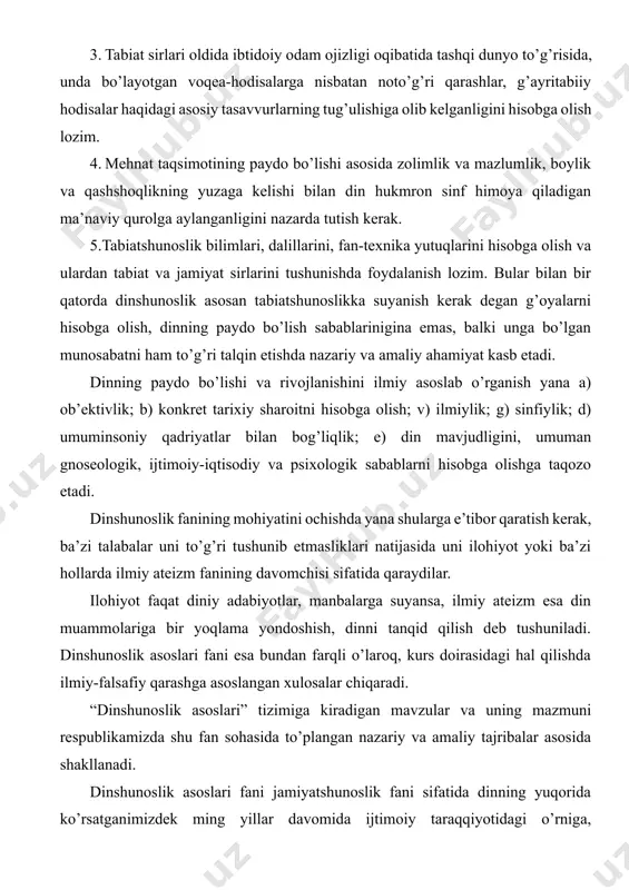ida ko’rsatganimizdek ming yillar davomida ijtimoiy taraqqiyotidagi o’rniga, ahamiyatiga holis baho beradiki, bu ayniqsa dinning mohiyati, evolyutsiyasi va jamiyatda, tarixda, ma’naviyatda tutgan o’rniga bag’ishlangan mavzularda o’z aksini topgan. hozirgi murakkab va ma’suliyatli mustaqillik davrida turli dinlarga e’tiqod qiluvi kishilarni bir-biriga qarama-qarshi qo’yish, milliy birligi va birdamligini tiklayotgan xalqlarni diniy ziddiyatlar girdobiga tortish, hokimiyat uchun kurash maqsadida zimdan foydalanish adolatsizliklarga, nohaq qon to’kilishiga olib kelgan. shu o’rinda islomning markaziy osiyo xalqlari hayotida o’ynagan roli, bu mintaqada yashayotgan aholi urf odatlarida islomni o’rni va rolini, islom ma’naviyati, islom san’ati, islom arxetekturasi, ularning ma’naviyat va ma’rifatning yuksalishidagi roli muammolari bilan ham dinshunoslik fani shug’ullanadi. 2 ma’lumki, sovetlar davrida din, diniy tashkilotlar, dindorlarga nisbatan qo’llaniladigan sovet siyosati ilmiy tamoyillarning buzilishiga sabab bo’ldi. uning o’rniga diniy qarashlarni bartaraf etishni tezlashtirishni maqsad qilgan siyosiy dahriylik maydonga chiqdi. amalda diniy tashkilotlar va dindorlarga nisbatan buyruqbozlik metodi qo’llanildi. nazariyada, xususan amaliyotda diniy tashkilotlarga bunday qarash to mustaqilligimizgacha davom …