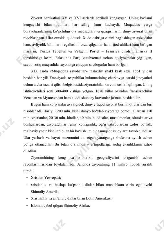 i o‘rganish uchun rayonlashtirishdan foydalaniladi. jahonda ziyoratning 11 makro hududi ajralib turadi: · xristian yevropasi; · xristianlik va boshqa ko‘psonli dinlar bilan mustahkam o‘rin egallovchi shimoliy amerika; · xristianlik va an’anviy dinlar bilan lotin amerikasi; · islomni qabul qilgan shimoliy afrika; · islom hukmron va alohida xristianlik va an’anaviy dinlar mavjud g‘arbiy va sharqiy afrika; · buddizm islom, xristianlik va hinduzimni egallagan janubiy-sharqiy osiyo; · buddizm bilan (asosan lamaizm) mustahkamlangan markaziy osiyo; · islom hukmron o‘rta osiyo; · g‘arbiy osiyo islom va xristianlik, iudizm bilan mustahkamlangan; · janubiy osiyo iudizm va buddizm tarqalgan, shuningdek xristianlik, jaynizm, sikxizm va islam mavjud. har bir makrohudud eng avvalo ziyoratning jahoniy markazlari bilan mashhur. ular e’tiqodchilarning xalqaro oqimini qabul, qiladilar va ko‘pincha diniy ixtisoslashtirishning ma’muriy, sanoat, madaniy va turistik markazlari funksiyalari bilan qo‘shilib ketadilar. bundan tashqari, makrohududlarda milliy va mahalliy ahamiyatga ega diniy sig‘inish obektlari mavjud. quddus-jahonning yirik diniy markazi. quddus uch din e’tiqodchilari …