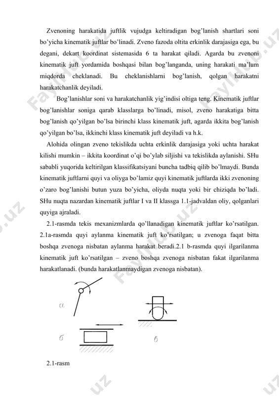 xiri tsilindrik bo’lgan prizmatik sterjen qo’yilgan. bu kinematik juft sterjenga pastki richagga nisbatan to’rtta mumkin bo’lgan harakatni qoldiradi: gorizontal o’q bo’yicha ikkita siljish, tik o’q atrofida aylanish va gorizontal o’q atrofida aylanish, ikkinchi gorizontal o’q atrofida aylanish mumkin emas, bunda zvenolarning kontakti buziladi. uchinchi klass kinematik juftda zvenoga uchta bog’lanish qo’yilib va boshqa zvenoga nisbatan uchta harakat qilishi mumkin. bunday juftlardan – sferali yoki sharovoy sharnir. zvenoning yuqorisidagi shar, tablitsada ko’rsatilganidek, pastdagi zvenoning ichki sferasiga kiradi. konstruktsiya buyicha istalgancha tayyorlanishi mumkin, printsip bo’yicha shunday. yuqoridagi zveno uchta dekart o’qlari atrofida aylanishi mumkin. turtinchi klas kinematik juft to’rtta bog’lanish qo’yib, zvenoga ikkita harakatchanlikni qoldiradi. bulardan biri – tsilindrik. konstruktiv bu jadvaldagi rasmda ko’rsatilgandek tasvirlangan – yumaloq sterjen richagning tsilindrik teshikchasiga kirgizilgan. richag tsilindrik teshikcha bo’ylab siljiydi va uning atrofida aylanadi. beshinchi klass kinematik juft zvenoga beshta bog’lanish qo’yib, bitta harakatchanlikni qoldiradi. bulardan tablitsada ikki xili ko’rsatilgan – ilgarilanma va aylanma. ilgarilanma …