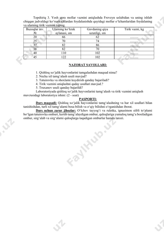 foydalaning va ularning tirik vaznini toping. buzoqlar inv.№ ularning ko‘krak aylanasi, sm gavdaning qiya uzunligi, sm tirik vazni, kg 20 66 62 .......... 25 70 74 .......... 37 82 86 .......... 38 82 70 .......... 40 110 102 .......... 45 122 102 .......... nazorat savollari: 1. qishloq xo‘jalik hayvonlarini tamgalashdan maqsad nima? 2. necha xil tamg‘alash usuli mavjud? 3. tatuirovka va shoxlarni kuydirish qanday bajariladi? 4. tirik vaznini aniqlashni qaday usullari mavjud.? 5. truxanov usuli qanday bajarildi? laboratoriyada qishloq xo‘jalik hayvonlarini tamg‘alash va tirik vaznini aniqlash mavzusidagi laboratoriya ishini: (2 - soat) pasporti: dars maqsadi: qishloq xo‘jalik hayvonlarini tamg‘alashning va har xil usullari bilan tanishishdan, turli xil tamg‘alarni bosa bilish va o‘qiy bilishni o‘rganishdan iborat. dars uchun zarur jihozlar: o‘lchov tayyog‘i va ruletka, ignasimon sifrli to‘plami bo‘lgan tatuirovka omburi, kertib tamg‘alaydigan ombur, quloqlariga yumaloq tamg‘a bosiladigan ombur, sirg‘alab va sirg‘alarni quloqlarga taqadigan omburlar hamda tarozi.