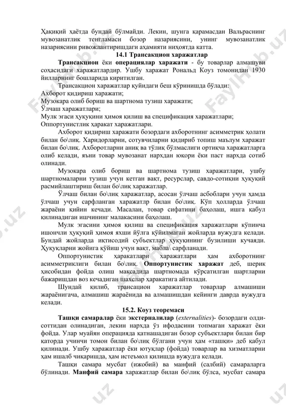 зорга, ресурсларнинг мобиллигига ва бозор қатнашчиларининг бозор тў\рисида тўлиқ ахборотга эгалигига асосланади. ҳақиқий ҳаётда бундай бўлмайди. лекин, шунга қарамасдан вальраснинг мувозанатлик тенгламаси бозор назариясини, унинг мувозанатлик назариясини ривожлантиришдаги аҳамияти ниҳоятда катта. 14.1 трансакцион харажатлар трансакцион ёки операциялар харажати - бу товарлар алмашуви соҳасидаги харажатлардир. ушбу харажат рональд коуз томонидан 1930 йилларнинг бошларида киритилган. трансакцион харажатлар қуйидаги беш кўринишда бўлади: ахборот қидириш харажати; музокара олиб бориш ва шартнома тузиш харажати; ўлчаш харажатлари; мулк эгаси ҳуқуқини ҳимоя қилиш ва спецификация харажатлари; оппортунистлик ҳаракат харажатлари. ахборот қидириш харажати бозордаги ахборотнинг асимметрик ҳолати билан бо\лиқ. харидорларни, сотувчиларни қидириб топиш маълум харажат билан бо\лиқ. ахборотларни аниқ ва тўлиқ бўлмаслиги ортиқча харажатларга олиб келади, яъни товар мувозанат нархдан юқори ёки паст нархда сотиб олинади. музокара олиб бориш ва шартнома тузиш харажатлари, ушбу шартномаларни тузиш учун кетган вақт, ресурслар, савдо-сотиқни ҳуқуқий расмийлаштириш билан бо\лиқ харажатлар. ўлчаш билан бо\лиқ харажатлар, асосан ўлчаш асбоблари учун ҳамда ўлчаш учун сарфланган …