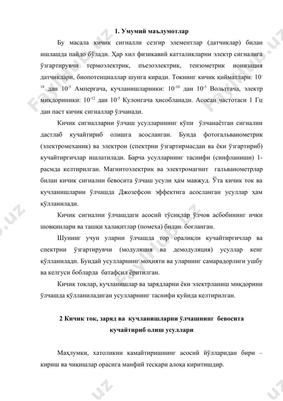 дориники: 10-12 дан 10-5 кулонгача ҳисобланади. асосан частотаси 1 гц дан паст кичик сигналлар ўлчанади. кичик сигналларни ўлчаш усулларининг кўпи ўлчанаётган сигнални дастлаб кучайтириб олишга асосланган. бунда фотогальванометрик (электромеханик) ва электрон (спектрни ўзгартирмасдан ва ёки ўзгартириб) кучайтиргичлар ишлатилади. барча усулларнинг таснифи (синфланиши) 1-расмда келтирилган. магнитоэлектрик ва электромагнит гальванометрлар билан кичик сигнални бевосита ўлчаш усули ҳам мавжуд. ўта кичик ток ва кучланишларни ўлчашда джозефсон эффектига асосланган усуллар ҳам қўлланилади. кичик сигнални ўлчашдаги асосий тўсиқлар ўлчов асбобининг ички шовқинлари ва ташқи халақитлар (помеха) билан боғланган. шунинг учун уларни ўлчашда тор оралиқли кучайтиргичлар ва спектрни ўзгартирувчи (модуляция ва демодуляция) усуллар кенг қўлланилади. бундай усулларнинг моҳияти ва уларнинг самарадорлиги ушбу ва келгуси бобларда батафсил ёритилган. кичик токлар, кучланишлар ва зарядларни ёки электрланиш миқдорини ўлчашда қўлланиладиган усулларнинг таснифи қуйида келтирилган. 2 кичик ток, заряд ва кучланишларни ўлчашнинг бевосита кучайтириб олиш усуллари маҳлумки, хатоликни камайтиришнинг асосий йўлларидан бири – кириш ва чиқишлар орасига манфий тескари алоқа …