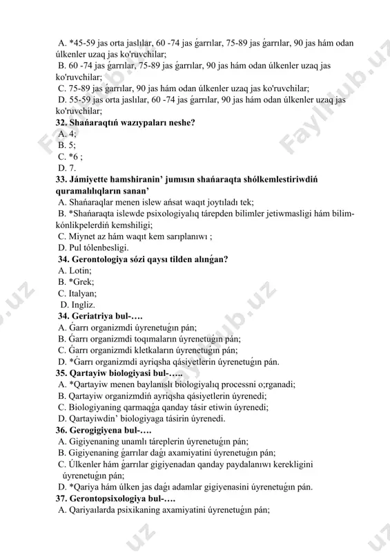 torlardıń tásir etiwin uyreniwshi pán; b. ekologiyanıń qarmaqta áhmiyetin uyreniwshi pán; c. qariyailar hám ekologiyanı óz-ara proporcionallıǵın uyreniwshi pán; d. qariya menen ekologiyanıń óz-ara munasábetlerin úyrenedi. 40. geroekologiya bul-…. a. *qartayiw procesine ekologiyalıq faktorlardıń tásir etiwin uyreniwshi pán; b. ekologiyanıń qarmaqta áhmiyetin uyreniwshi pán; c. qariyalar hám ekologiyanı óz-ara proporcionallıǵın uyreniwshi pán; d. qariya menen ekologiyanıń óz-ara munasábetlerin úyrenedi. 41. d vitamini islep shıǵarılıwı nátiyjesinde adam skeleti qanday elementlar menen támiyinlenedi? a. magniy hám kalsiy menen; b. *kalsiy hám fosfor menen; c. kalsiy hám natriy menen; d. natriy hám kalsiy menen. 42. qariyalarǵa usınıs etiletuǵın hawa temperaturası qansha bolıwı kerek? a. *23-25 c; b. 25-26 c; c. 26 -27 c; d. 27-28 c. 43. s. p. botkin hám i. i. mechnikov ǵarrıyishning neshe túri bar ekenligin kórsetip ótken? a. 5 ta; b. 4 ta; c. 3 ta; d. *2 ta. 44. qariyalardı qádirlew jılı” neshinshi jıl daǵaza etilgen? a. 2000-jıl …