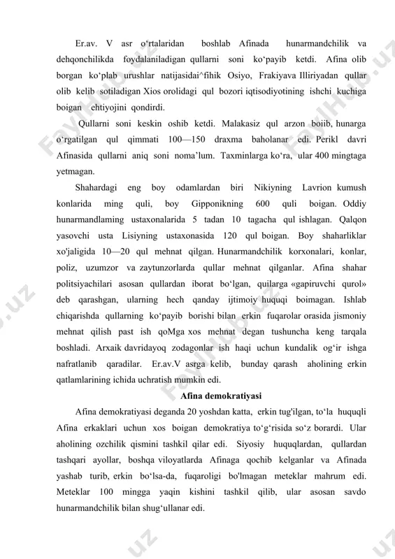 o‘z borardi. ular aholining ozchilik qismini tashkil qilar edi. siyosiy huquqlardan, qullardan tashqari ayollar, boshqa viloyatlarda afinaga qochib kelganlar va afinada yashab turib, erkin bo‘lsa-da, fuqaroligi bo'lmagan meteklar mahrum edi. meteklar 100 mingga yaqin kishini tashkil qilib, ular asosan savdo hunarmandchilik bilan shug‘ullanar edi. polisning suveren hokimi — xalq yig'inini afina fuqarolik huquqiga ega bo‘lgan soni ko‘p bo'lmagan katta yoshli erkaklar tashkil qilar edilar/mansabdor shaxslar qur’a tashlash yo‘li bilan saylanar, faqat rfiansabga nomzodlar afinalik boiishi ustidan nazorat qilinar edi. arxont yoki strateg vazifasini har qanday fuqaro bajarishi mumkin degan tushuncha mavjud edi. chunki barcha mansabdor shaxslar yig‘inda xalq irodasi va qonunlarini ifodalagan holda tatbiq qilar edilar. ularning funksiyasiga hech qanday muhim vazifa kirmas edi. oliy mansabdor shaxslar — arxontlar hokimiyati oila va meros huquqiga rioya qilishga g‘amxo‘rlik (arxont eponim) sakral vazifa (arxont basilevs) sud jarayonlariga raislik qilish (fesmofet) bilan cheklangan edi. arxont polemarx (qo'shin qo'mondoni) faqat nomigagina qo‘mondon boiib, amalda …