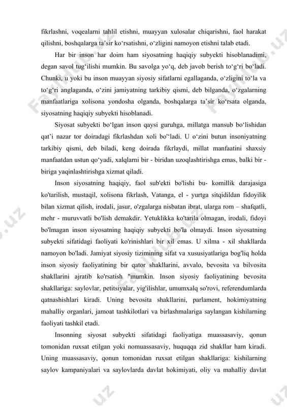 a olmagan, irodali, fidoyi bo'lmagan inson siyosatning haqiqiy subyekti bo'la olmaydi. inson siyosatning subyekti sifatidagi faoliyati ko'rinishlari bir xil emas. u xilma - xil shakllarda namoyon bo'ladi. jamiyat siyosiy tizimining sifat va xususiyatlariga bog'liq holda inson siyosiy faoliyatining bir qator shakllarini, avvalo, bevosita va bilvosita shakllarini ajratib ko'rsatish "mumkin. inson siyosiy faoliyatining bevosita shakllariga: saylovlar, petitsiyalar, yig'ilishlar, umumxalq so'rovi, referendumlarda qatnashishlari kiradi. uning bevosita shakllarini, parlament, hokimiyatning mahalliy organlari, jamoat tashkilotlari va birlashmalariga saylangan kishilarning faoliyati tashkil etadi. insonning siyosat subyekti sifatidagi faoliyatiga muassasaviy, qonun tomonidan ruxsat etilgan yoki nomuassasaviy, huquqqa zid shakllar ham kiradi. uning muassasaviy, qonun tomonidan ruxsat etilgan shakllariga: kishilarning saylov kampaniyalari va saylovlarda davlat hokimiyati, oliy va mahalliy davlat organlarining ishlarida, siyosiy partiyalar faoliyatida ishtirok etishlari kiradi; nomuassasaviy, huquqqa zid shakllariga esa: ruxsat etilmagan mitinglar, qo'zg'olonlar, hokimiyatni o'zboshimchalik bilan egallashlarda qatnashishlari va hokazolar kiradi. xo'sh, inson siyosiy faoliyati qanday turlarga bo'linadi? insonning siyosiy faoliyati o'zining maqsadlariga …