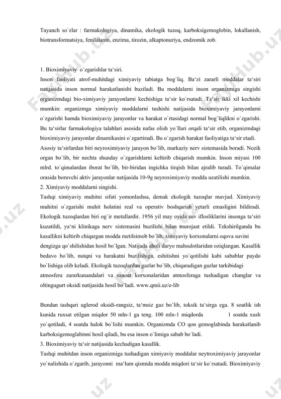 chiqargan modda metilsimob bo`lib, ximiyaviy korxonalarni oqova suvini dengizga qo`shilishidan hosil bo`lgan. natijada aholi daryo mahsulotlaridan oziqlangan. kasallik bedavo bo`lib, nutqni va harakatni buzilishiga, eshitishni yo`qotilishi kabi sabablar paydo bo`lishiga olib keladi. ekologik tuzoqlardan gazlar bo`lib, chiqaradigan gazlar tarkibidagi atmosfera zararkunandalari va sanoat korxonalaridan atmosferaga tushadigan changlar va oltingugurt oksidi natijasida hosil bo`ladi. www.qmii.uz/e-lib bundan tashqari uglerod oksidi-rangsiz, ta‘msiz gaz bo`lib, toksik ta‘sirga ega. 8 soatlik ish kunida ruxsat etilgan miqdor 50 mln-1 ga teng. 100 mln-1 miqdorda 1 soatda xush yo`qotiladi, 4 soatda halok bo`lishi mumkin. organizmda co qon gemoglabinda harakatlanib karboksigemoglabinni hosil qiladi, bu esa inson o`limiga sabab bo`ladi. 3. bioximiyaviy ta‘sir natijasida kechadigan kasallik. tashqi muhitdan inson organizmiga tushadigan ximiyaviy moddalar neytroximiyaviy jarayonlar yo`nalishida o`zgarib, jarayonni ma‘lum qismida modda miqdori ta‘sir ko`rsatadi. bioximiyaviy jarayonlarni o`rganish natijasida inson harakatiga ta‘sir ko`rsatuvchi ximiyaviy moddalar o`rganiladi. ximiyaviy moddalarni inson organizmiga tushishini turli yo`llari bor, stomatik nafas yo`li orqali, terisi yoki …